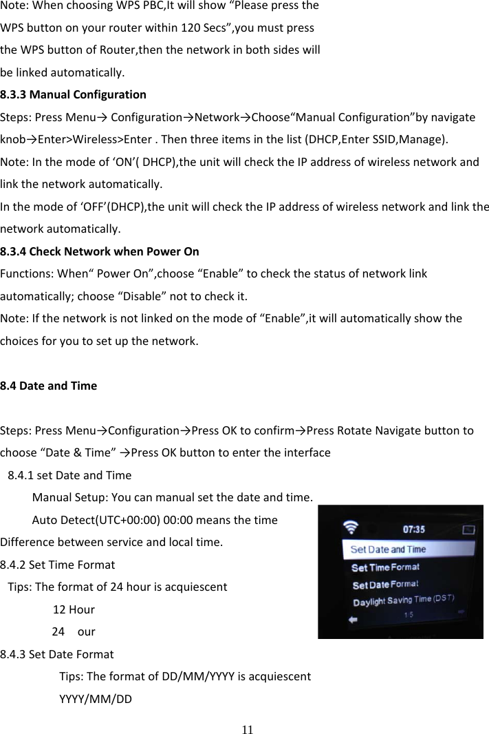  11 Note:WhenchoosingWPSPBC,Itwillshow&ldquo;PleasepresstheWPSbuttononyourrouterwithin120Secs&rdquo;,youmustpresstheWPSbuttonofRouter,thenthenetworkinbothsideswillbelinkedautomatically.8.3.3ManualConfigurationSteps:PressMenu&rarr;Configuration&rarr;Network&rarr;Choose&ldquo;ManualConfiguration&rdquo;bynavigateknob&rarr;Enter>Wireless>Enter.Thenthreeitemsinthelist(DHCP,EnterSSID,Manage).Note:Inthemodeof&lsquo;ON&rsquo;(DHCP),theunitwillchecktheIPaddressofwirelessnetworkandlinkthenetworkautomatically.Inthemodeof&lsquo;OFF&rsquo;(DHCP),theunitwillchecktheIPaddressofwirelessnetworkandlinkthenetworkautomatically.8.3.4CheckNetworkwhenPowerOnFunctions:When&ldquo;PowerOn&rdquo;,choose&ldquo;Enable&rdquo;tocheckthestatusofnetworklinkautomatically;choose&ldquo;Disable&rdquo;nottocheckit.Note:Ifthenetworkisnotlinkedonthemodeof&ldquo;Enable&rdquo;,itwillautomaticallyshowthechoicesforyoutosetupthenetwork.8.4DateandTimeSteps:PressMenu&rarr;Configuration&rarr;PressOKtoconfirm&rarr;PressRotateNavigatebuttontochoose&ldquo;Date&amp;Time&rdquo;&rarr;PressOKbuttontoentertheinterface8.4.1setDateandTimeManualSetup:Youcanmanualsetthedateandtime.AutoDetect(UTC+00:00)00:00meansthetimeDifferencebetweenserviceandlocaltime.8.4.2SetTimeFormatTips:Theformatof24hourisacquiescent12Hour24 our8.4.3SetDateFormatTips:TheformatofDD/MM/YYYYisacquiescentYYYY/MM/DD