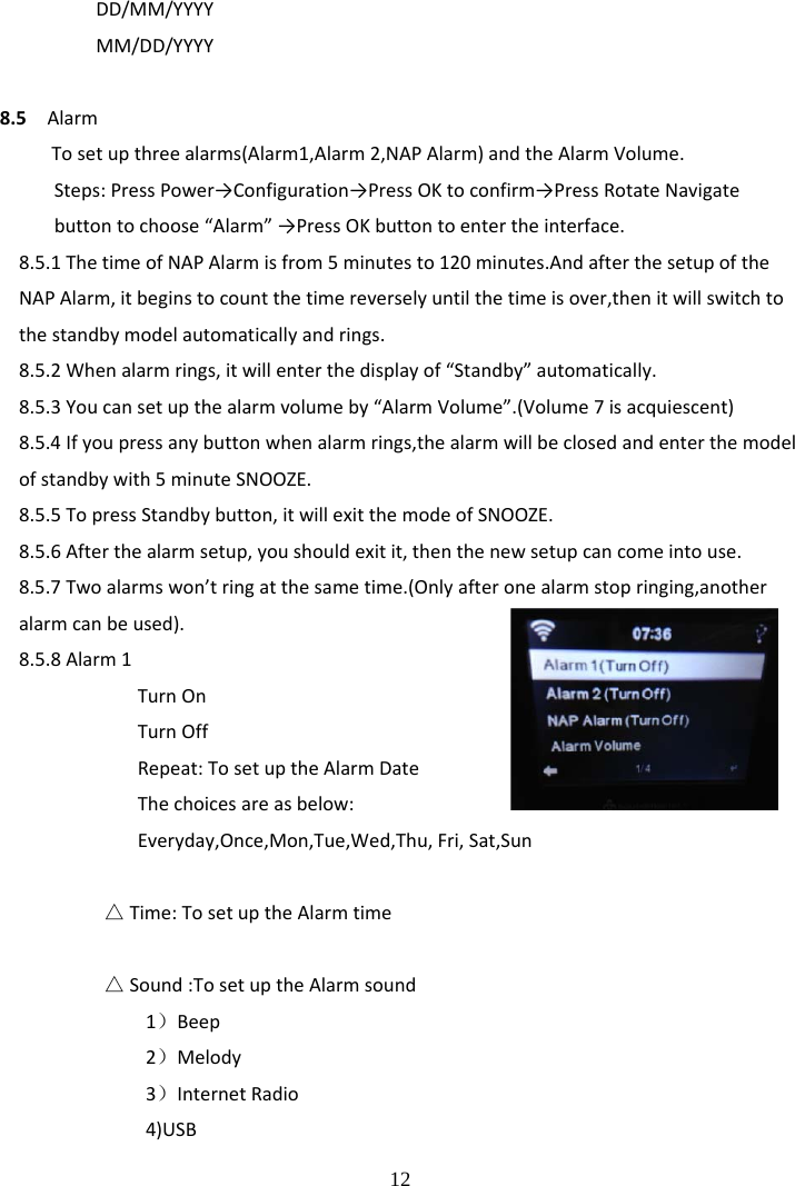  12 DD/MM/YYYYMM/DD/YYYY8.5AlarmTosetupthreealarms(Alarm1,Alarm2,NAPAlarm)andtheAlarmVolume.Steps:PressPower&rarr;Configuration&rarr;PressOKtoconfirm&rarr;PressRotateNavigatebuttontochoose&ldquo;Alarm&rdquo;&rarr;PressOKbuttontoentertheinterface.8.5.1ThetimeofNAPAlarmisfrom5minutesto120minutes.AndafterthesetupoftheNAPAlarm,itbeginstocountthetimereverselyuntilthetimeisover,thenitwillswitchtothestandbymodelautomaticallyandrings.8.5.2Whenalarmrings,itwillenterthedisplayof&ldquo;Standby&rdquo;automatically.8.5.3Youcansetupthealarmvolumeby&ldquo;AlarmVolume&rdquo;.(Volume7isacquiescent)8.5.4Ifyoupressanybuttonwhenalarmrings,thealarmwillbeclosedandenterthemodelofstandbywith5minuteSNOOZE.8.5.5TopressStandbybutton,itwillexitthemodeofSNOOZE.8.5.6Afterthealarmsetup,youshouldexitit,thenthenewsetupcancomeintouse.8.5.7Twoalarmswon&rsquo;tringatthesametime.(Onlyafteronealarmstopringing,anotheralarmcanbeused).8.5.8Alarm1TurnOnTurnOffRepeat:TosetuptheAlarmDateThechoicesareasbelow:Everyday,Once,Mon,Tue,Wed,Thu,Fri,Sat,Sun△Time:TosetuptheAlarmtime△Sound:TosetuptheAlarmsound1）Beep2）Melody3）InternetRadio4)USB