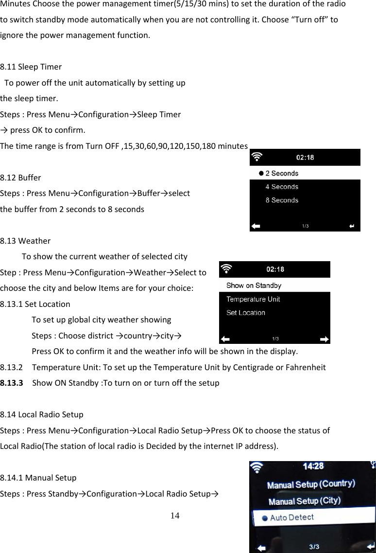  14 MinutesChoosethepowermanagementtimer(5/15/30mins)tosetthedurationoftheradiotoswitchstandbymodeautomaticallywhenyouarenotcontrollingit.Choose&ldquo;Turnoff&rdquo;toignorethepowermanagementfunction.8.11SleepTimerTopowerofftheunitautomaticallybysettingupthesleeptimer.Steps:PressMenu&rarr;Configuration&rarr;SleepTimer&rarr;pressOKtoconfirm.ThetimerangeisfromTurnOFF,15,30,60,90,120,150,180minutes8.12BufferSteps:PressMenu&rarr;Configuration&rarr;Buffer&rarr;selectthebufferfrom2secondsto8seconds8.13WeatherToshowthecurrentweatherofselectedcityStep:PressMenu&rarr;Configuration&rarr;Weather&rarr;SelecttochoosethecityandbelowItemsareforyourchoice: 8.13.1SetLocationTosetupglobalcityweathershowingSteps:Choosedistrict&rarr;country&rarr;city&rarr;PressOKtoconfirmitandtheweatherinfowillbeshowninthedisplay.8.13.2TemperatureUnit:TosetuptheTemperatureUnitbyCentigradeorFahrenheit8.13.3ShowONStandby:Toturnonorturnoffthesetup8.14LocalRadioSetupSteps:PressMenu&rarr;Configuration&rarr;LocalRadioSetup&rarr;PressOKtochoosethestatusofLocalRadio(ThestationoflocalradioisDecidedbytheinternetIPaddress).8.14.1ManualSetupSteps:PressStandby&rarr;Configuration&rarr;LocalRadioSetup&rarr;