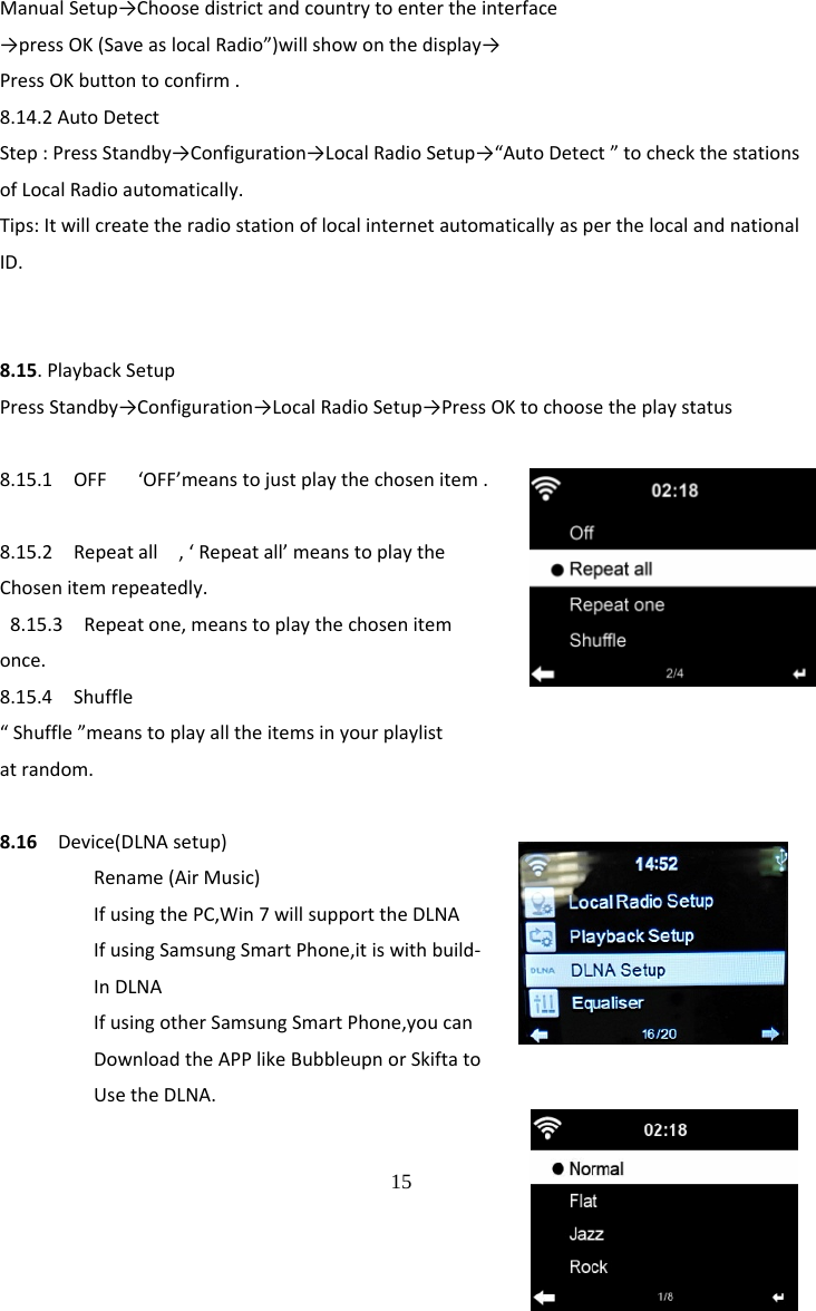  15 ManualSetup&rarr;Choosedistrictandcountrytoentertheinterface&rarr;pressOK(SaveaslocalRadio&rdquo;)willshowonthedisplay&rarr;PressOKbuttontoconfirm.8.14.2AutoDetectStep:PressStandby&rarr;Configuration&rarr;LocalRadioSetup&rarr;&ldquo;AutoDetect&rdquo;tocheckthestationsofLocalRadioautomatically.Tips:ItwillcreatetheradiostationoflocalinternetautomaticallyasperthelocalandnationalID.8.15.PlaybackSetupPressStandby&rarr;Configuration&rarr;LocalRadioSetup&rarr;PressOKtochoosetheplaystatus8.15.1OFF&lsquo;OFF&rsquo;meanstojustplaythechosenitem.8.15.2Repeatall,&lsquo;Repeatall&rsquo;meanstoplaytheChosenitemrepeatedly. 8.15.3Repeatone,meanstoplaythechosenitemonce.8.15.4Shuffle&ldquo;Shuffle&rdquo;meanstoplayalltheitemsinyourplaylistatrandom.8.16Device(DLNAsetup)Rename(AirMusic)IfusingthePC,Win7willsupporttheDLNAIfusingSamsungSmartPhone,itiswithbuild‐InDLNAIfusingotherSamsungSmartPhone,youcanDownloadtheAPPlikeBubbleupnorSkiftatoUsetheDLNA.