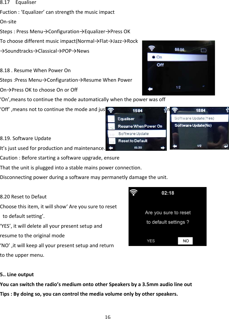  16 8.17EqualiserFuction:&lsquo;Equalizer&rsquo;canstrengththemusicimpactOn‐siteSteps:PressMenu&rarr;Configuration&rarr;Equalizer&rarr;PressOKTochoosedifferentmusicimpact(Normal&rarr;Flat&rarr;Jazz&rarr;Rock&rarr;Soundtracks&rarr;Classical&rarr;POP&rarr;News8.18.ResumeWhenPowerOnSteps:PressMenu&rarr;Configuration&rarr;ResumeWhenPowerOn&rarr;PressOKtochooseOnorOff&lsquo;On&rsquo;,meanstocontinuethemodeautomaticallywhenthepowerwasoff&lsquo;Off&rsquo;,meansnottocontinuethemodeandjustshowthemainmenuwhenthepowerwasoff8.19.SoftwareUpdateIt&rsquo;sjustusedforproductionandmaintenance. Caution:Beforestartingasoftwareupgrade,ensureThattheunitispluggedintoastablemainspowerconnection.Disconnectingpowerduringasoftwaremaypermanetlydamagetheunit.8.20ResettoDefautChoosethisitem,itwillshow&lsquo;Areyousuretoresettodefaultsetting&rsquo;.&lsquo;YES&rsquo;,itwilldeleteallyourpresentsetupandresumetotheoriginalmode&lsquo;NO&rsquo;,itwillkeepallyourpresentsetupandreturntotheuppermenu.5..LineoutputYoucanswitchtheradio&rsquo;smediumontootherSpeakersbya3.5mmaudiolineoutTips:Bydoingso,youcancontrolthemediavolumeonlybyotherspeakers.