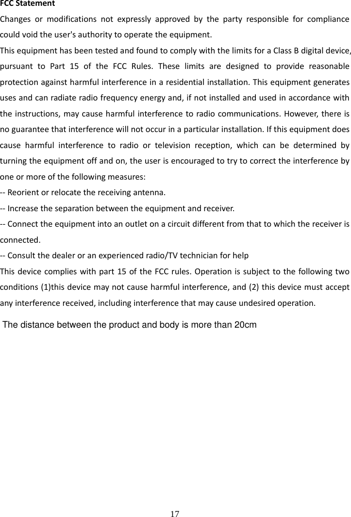  17 FCCStatementChangesormodificationsnotexpresslyapprovedbythepartyresponsibleforcompliancecouldvoidtheuser'sauthoritytooperatetheequipment.ThisequipmenthasbeentestedandfoundtocomplywiththelimitsforaClassBdigitaldevice,pursuanttoPart15oftheFCCRules.Theselimitsaredesignedtoprovidereasonableprotectionagainstharmfulinterferenceinaresidentialinstallation.Thisequipmentgeneratesusesandcanradiateradiofrequencyenergyand,ifnotinstalledandusedinaccordancewiththeinstructions,maycauseharmfulinterferencetoradiocommunications.However,thereisnoguaranteethatinterferencewillnotoccurinaparticularinstallation.Ifthisequipmentdoescauseharmfulinterferencetoradioortelevisionreception,whichcanbedeterminedbyturningtheequipmentoffandon,theuserisencouragedtotrytocorrecttheinterferencebyoneormoreofthefollowingmeasures:‐‐Reorientorrelocatethereceivingantenna.‐‐Increasetheseparationbetweentheequipmentandreceiver.‐‐Connecttheequipmentintoanoutletonacircuitdifferentfromthattowhichthereceiverisconnected.‐‐Consultthedealeroranexperiencedradio/TVtechnicianforhelpThisdevicecomplieswithpart15oftheFCCrules.Operationissubjecttothefollowingtwoconditions(1)thisdevicemaynotcauseharmfulinterference,and(2)thisdevicemustacceptanyinterferencereceived,includinginterferencethatmaycauseundesiredoperation.The distance between the product and body is more than 20cm
