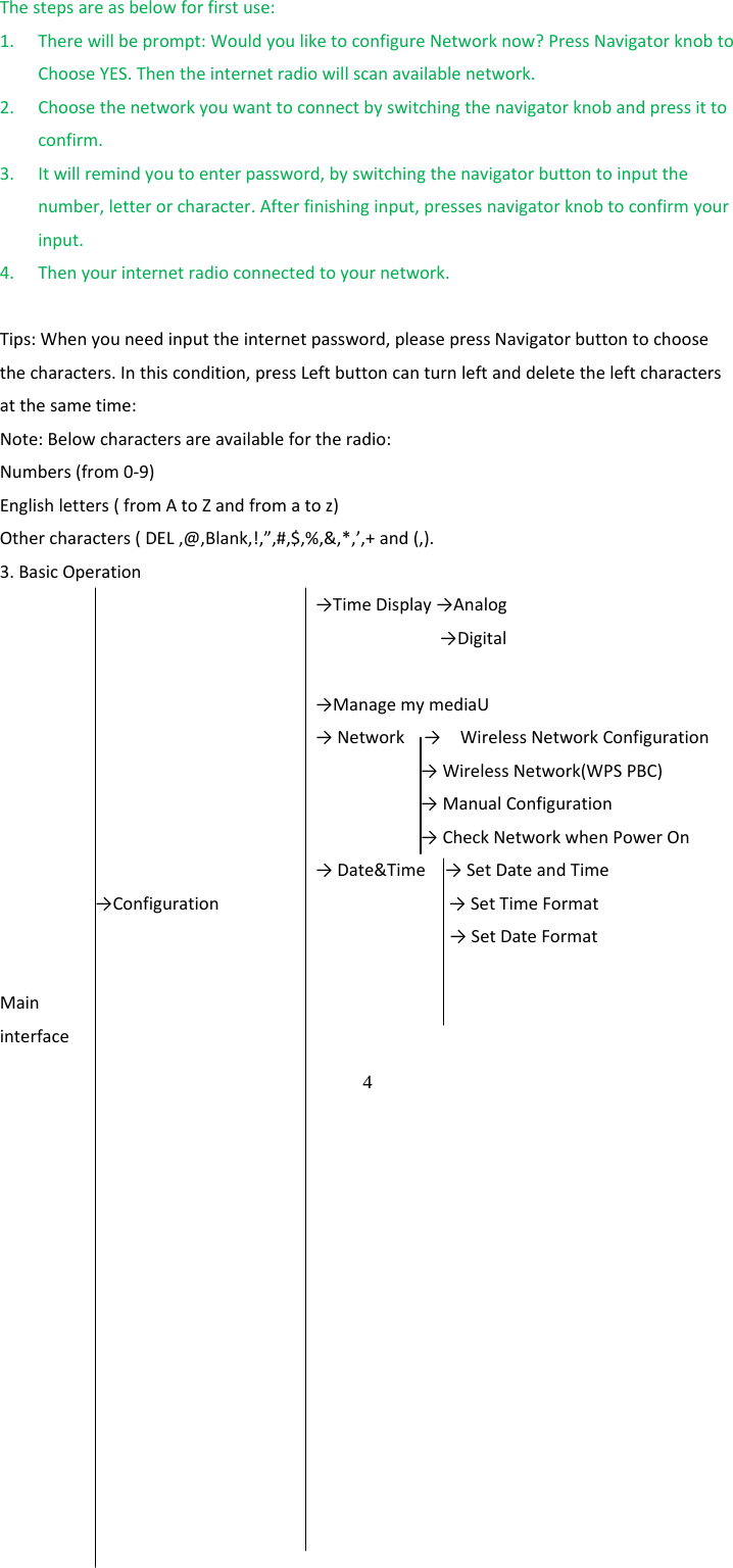  4 Thestepsareasbelowforfirstuse:1. Therewillbeprompt:WouldyouliketoconfigureNetworknow?PressNavigatorknobtoChooseYES.Thentheinternetradiowillscanavailablenetwork.2. Choosethenetworkyouwanttoconnectbyswitchingthenavigatorknobandpressittoconfirm.3. Itwillremindyoutoenterpassword,byswitchingthenavigatorbuttontoinputthenumber,letterorcharacter.Afterfinishinginput,pressesnavigatorknobtoconfirmyourinput.4. Thenyourinternetradioconnectedtoyournetwork.Tips:Whenyouneedinputtheinternetpassword,pleasepressNavigatorbuttontochoosethecharacters.Inthiscondition,pressLeftbuttoncanturnleftanddeletetheleftcharactersatthesametime:Note:Belowcharactersareavailablefortheradio:Numbers(from0‐9)Englishletters(fromAtoZandfromatoz)Othercharacters(DEL,@,Blank,!,&rdquo;,#,$,%,&amp;,*,&rsquo;,+and(,).3.BasicOperation&rarr;TimeDisplay&rarr;Analog&rarr;Digital&rarr;ManagemymediaU&rarr;Network&rarr;WirelessNetworkConfiguration&rarr;WirelessNetwork(WPSPBC)&rarr;ManualConfiguration&rarr;CheckNetworkwhenPowerOn&rarr;Date&amp;Time&rarr;SetDateandTime&rarr;Configuration&rarr;SetTimeFormat&rarr;SetDateFormatMaininterface