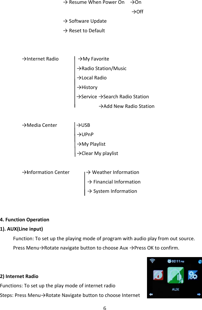  6            &rarr;ResumeWhenPowerOn&rarr;On&rarr;Off&rarr;SoftwareUpdate&rarr;ResettoDefault&rarr;InternetRadio&rarr;MyFavorite&rarr;RadioStation/Music&rarr;LocalRadio&rarr;History&rarr;Service&rarr;SearchRadioStation&rarr;AddNewRadioStation&rarr;MediaCenter&rarr;USB&rarr;UPnP&rarr;MyPlaylist&rarr;ClearMyplaylist&rarr;InformationCenter&rarr;WeatherInformation&rarr;FinancialInformation&rarr;SystemInformation4.FunctionOperation1).AUX(Lineinput)Function:Tosetuptheplayingmodeofprogramwithaudioplayfromoutsource.PressMenu&rarr;RotatenavigatebuttontochooseAux&rarr;PressOKtoconfirm.2)InternetRadioFunctions:TosetuptheplaymodeofinternetradioSteps:PressMenu&rarr;RotateNavigatebuttontochooseInternet