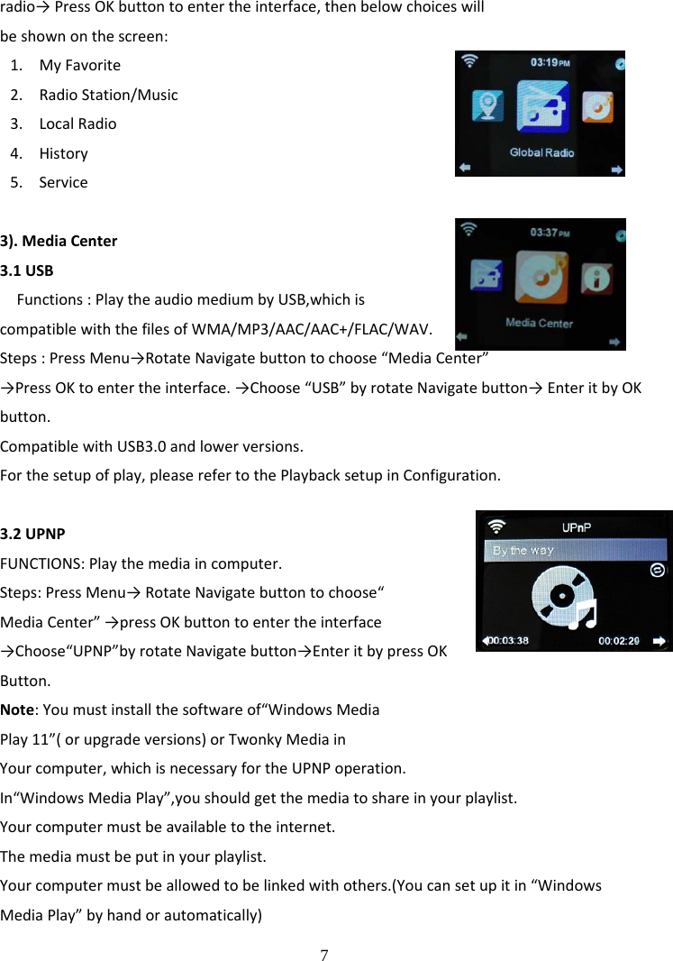  7 radio&rarr;PressOKbuttontoentertheinterface,thenbelowchoiceswillbeshownonthescreen:1. MyFavorite2. RadioStation/Music3. LocalRadio4. History5. Service3).MediaCenter3.1USBFunctions:PlaytheaudiomediumbyUSB,whichiscompatiblewiththefilesofWMA/MP3/AAC/AAC+/FLAC/WAV.Steps:PressMenu&rarr;RotateNavigatebuttontochoose&ldquo;MediaCenter&rdquo;&rarr;PressOKtoentertheinterface.&rarr;Choose&ldquo;USB&rdquo;byrotateNavigatebutton&rarr;EnteritbyOKbutton.CompatiblewithUSB3.0andlowerversions.Forthesetupofplay,pleaserefertothePlaybacksetupinConfiguration.3.2UPNPFUNCTIONS:Playthemediaincomputer.Steps:PressMenu&rarr;RotateNavigatebuttontochoose&ldquo;MediaCenter&rdquo;&rarr;pressOKbuttontoentertheinterface&rarr;Choose&ldquo;UPNP&rdquo;byrotateNavigatebutton&rarr;EnteritbypressOKButton.Note:Youmustinstallthesoftwareof&ldquo;WindowsMediaPlay11&rdquo;(orupgradeversions)orTwonkyMediainYourcomputer,whichisnecessaryfortheUPNPoperation.In&ldquo;WindowsMediaPlay&rdquo;,youshouldgetthemediatoshareinyourplaylist.Yourcomputermustbeavailabletotheinternet.Themediamustbeputinyourplaylist.Yourcomputermustbeallowedtobelinkedwithothers.(Youcansetupitin&ldquo;WindowsMediaPlay&rdquo;byhandorautomatically)