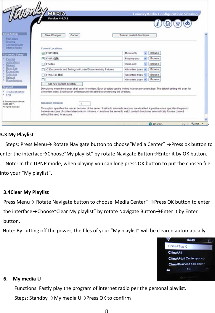 8 3.3MyPlaylistSteps:PressMenu&rarr;RotateNavigatebuttontochoose&ldquo;MediaCenter&rdquo;&rarr;Pressokbuttontoentertheinterface&rarr;Choose&ldquo;Myplaylist&rdquo;byrotateNavigateButton&rarr;EnteritbyOKbutton.Note:IntheUPNPmode,whenplayingyoucanlongpressOKbuttontoputthechosenfileintoyour&rdquo;Myplaylist&rdquo;.3.4ClearMyPlaylistPressMenu&rarr;RotateNavigatebuttontochoose&ldquo;MediaCenter&rdquo;&rarr;PressOKbuttontoentertheinterface&rarr;Choose&ldquo;ClearMyplaylist&rdquo;byrotateNavigateButton&rarr;EnteritbyEnterbutton.Note:Bycuttingoffthepower,thefilesofyour&ldquo;Myplaylist&rdquo;willbeclearedautomatically.6. MymediaUFunctions:Fastlyplaytheprogramofinternetradioperthepersonalplaylist.Steps:Standby&rarr;MymediaU&rarr;PressOKtoconfirm