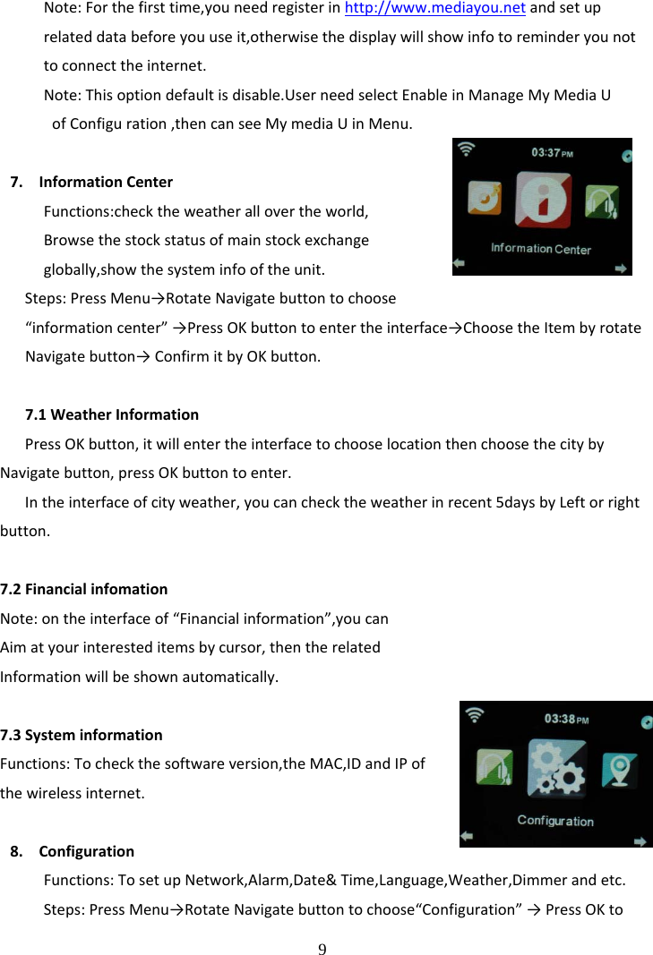  9 Note:Forthefirsttime,youneedregisterinhttp://www.mediayou.netandsetuprelateddatabeforeyouuseit,otherwisethedisplaywillshowinfotoreminderyounottoconnecttheinternet.Note:Thisoptiondefaultisdisable.UserneedselectEnableinManageMyMediaUofConfiguration,thencanseeMymediaUinMenu.7. InformationCenterFunctions:checktheweatherallovertheworld,Browsethestockstatusofmainstockexchangeglobally,showthesysteminfooftheunit.Steps:PressMenu&rarr;RotateNavigatebuttontochoose&ldquo;informationcenter&rdquo;&rarr;PressOKbuttontoentertheinterface&rarr;ChoosetheItembyrotateNavigatebutton&rarr;ConfirmitbyOKbutton.7.1WeatherInformationPressOKbutton,itwillentertheinterfacetochooselocationthenchoosethecitybyNavigatebutton,pressOKbuttontoenter.Intheinterfaceofcityweather,youcanchecktheweatherinrecent5daysbyLeftorrightbutton.7.2FinancialinfomationNote:ontheinterfaceof&ldquo;Financialinformation&rdquo;,youcanAimatyourinteresteditemsbycursor,thentherelatedInformationwillbeshownautomatically.7.3SysteminformationFunctions:Tocheckthesoftwareversion,theMAC,IDandIPofthewirelessinternet.8. ConfigurationFunctions:TosetupNetwork,Alarm,Date&amp;Time,Language,Weather,Dimmerandetc.Steps:PressMenu&rarr;RotateNavigatebuttontochoose&ldquo;Configuration&rdquo;&rarr;PressOKto
