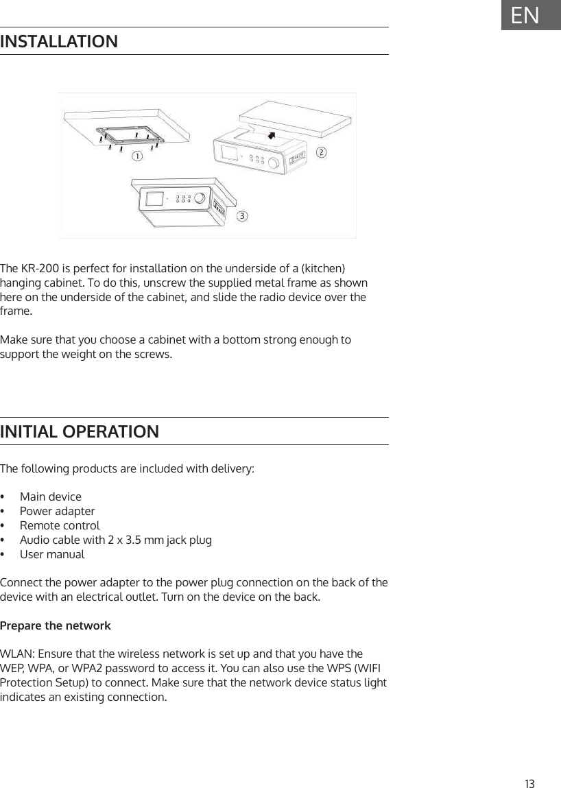 13ENINSTALLATIONINITIAL OPERATIONThe following products are included with delivery:&bull;  Main device&bull;  Power adapter&bull;  Remote control&bull;  Audio cable with 2 x 3.5 mm jack plug&bull;   User  manualConnect the power adapter to the power plug connection on the back of the device with an electrical outlet. Turn on the device on the back.Prepare the networkWLAN: Ensure that the wireless network is set up and that you have the WEP, WPA, or WPA2 password to access it. You can also use the WPS (WIFI Protection Setup) to connect. Make sure that the network device status light indicates an existing connection.The KR-200 is perfect for installation on the underside of a (kitchen) hanging cabinet. To do this, unscrew the supplied metal frame as shown here on the underside of the cabinet, and slide the radio device over the frame. Make sure that you choose a cabinet with a bottom strong enough to support the weight on the screws.