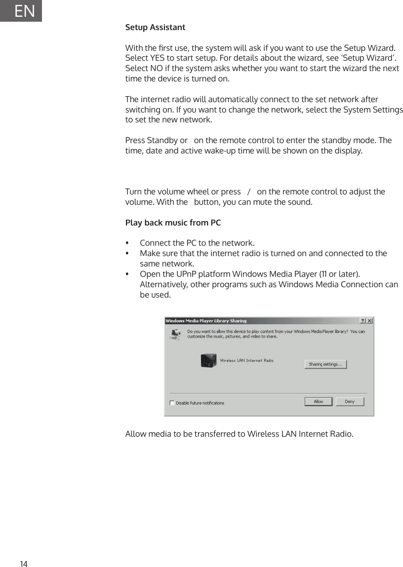 14ENSetup AssistantWith the rst use, the system will ask if you want to use the Setup Wizard. Select YES to start setup. For details about the wizard, see &lsquo;Setup Wizard&rsquo;. Select NO if the system asks whether you want to start the wizard the next time the device is turned on. The internet radio will automatically connect to the set network after switching on. If you want to change the network, select the System Settings to set the new network.Press Standby or   on the remote control to enter the standby mode. The time, date and active wake-up time will be shown on the display.Turn the volume wheel or press   /   on the remote control to adjust the volume. With the   button, you can mute the sound.Play back music from PC&bull;  Connect the PC to the network.&bull;  Make sure that the internet radio is turned on and connected to the same network.&bull;  Open the UPnP platform Windows Media Player (11 or later). Alternatively, other programs such as Windows Media Connection can be used.Allow media to be transferred to Wireless LAN Internet Radio.