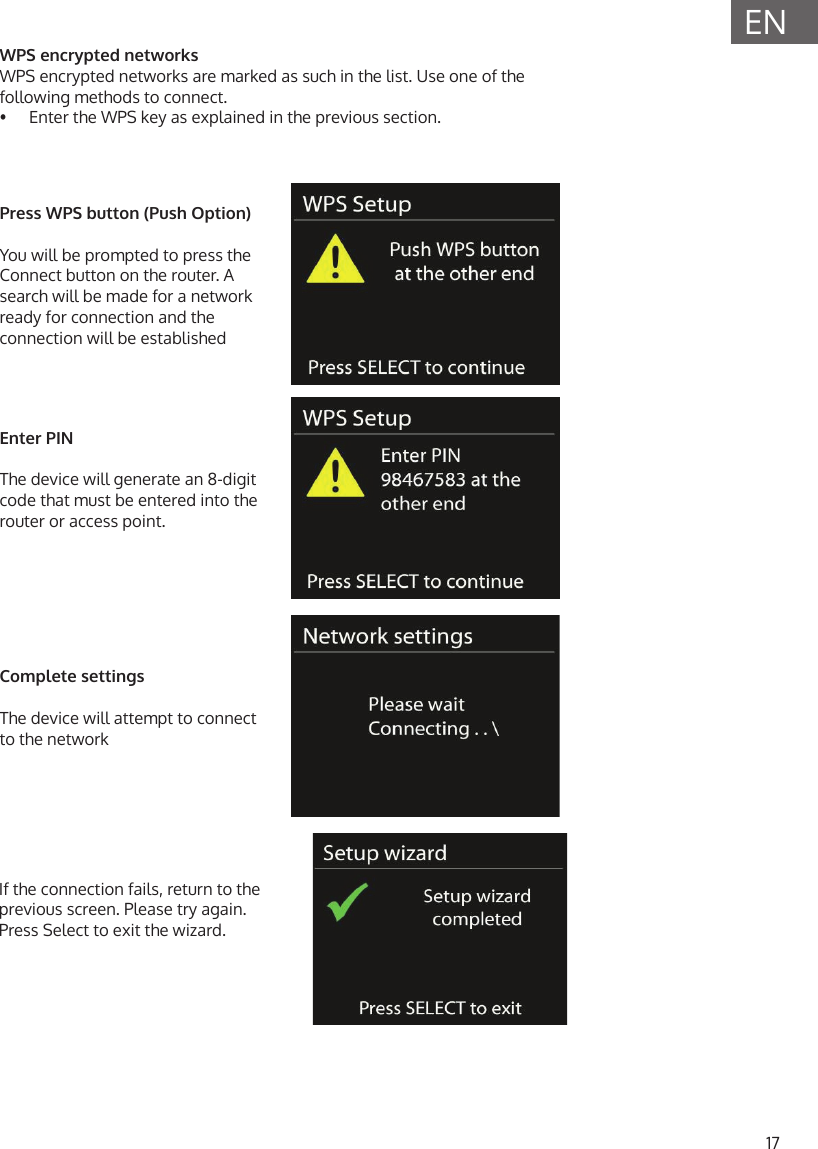 17ENWPS encrypted networksWPS encrypted networks are marked as such in the list. Use one of the following methods to connect.&bull;  Enter the WPS key as explained in the previous section.Press WPS button (Push Option)You will be prompted to press the Connect button on the router. A search will be made for a network ready for connection and the connection will be establishedEnter PIN The device will generate an 8-digit code that must be entered into the router or access point.Complete settingsThe device will attempt to connect to the networkIf the connection fails, return to the previous screen. Please try again. Press Select to exit the wizard.
