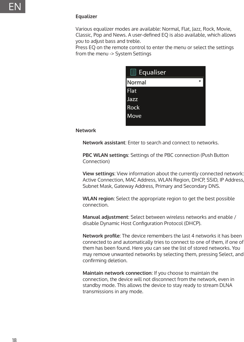 18ENEqualizerVarious equalizer modes are available: Normal, Flat, Jazz, Rock, Movie, Classic, Pop and News. A user-dened EQ is also available, which allows you to adjust bass and treble.Press EQ on the remote control to enter the menu or select the settings from the menu -> System SettingsNetworkNetwork assistant: Enter to search and connect to networks.PBC WLAN settings: Settings of the PBC connection (Push Button Connection)View settings: View information about the currently connected network: Active Connection, MAC Address, WLAN Region, DHCP, SSID, IP Address, Subnet Mask, Gateway Address, Primary and Secondary DNS.WLAN region: Select the appropriate region to get the best possible connection.Manual adjustment: Select between wireless networks and enable / disable Dynamic Host Conguration Protocol (DHCP).Network prole: The device remembers the last 4 networks it has been connected to and automatically tries to connect to one of them, if one of them has been found. Here you can see the list of stored networks. You may remove unwanted networks by selecting them, pressing Select, and conrming deletion.Maintain network connection: If you choose to maintain the connection, the device will not disconnect from the network, even in standby mode. This allows the device to stay ready to stream DLNA transmissions in any mode.