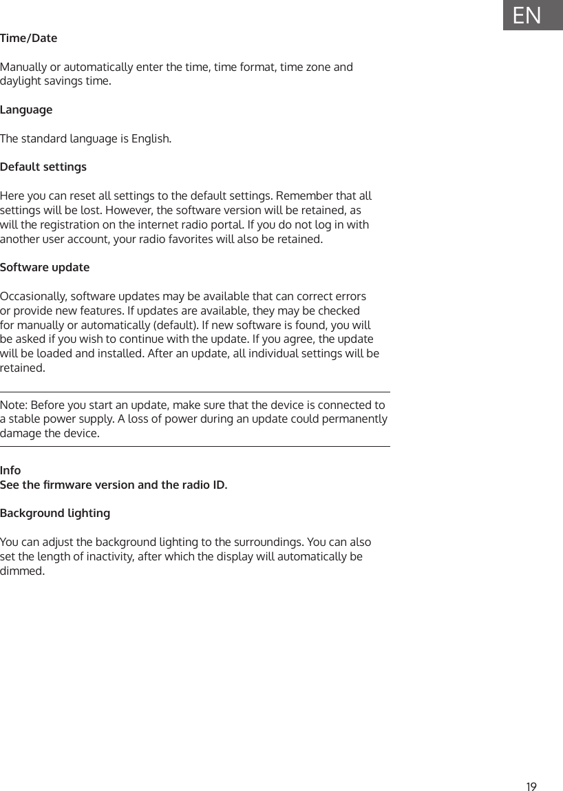 19ENTime/DateManually or automatically enter the time, time format, time zone and daylight savings time. LanguageThe standard language is English.Default settingsHere you can reset all settings to the default settings. Remember that all settings will be lost. However, the software version will be retained, as will the registration on the internet radio portal. If you do not log in with another user account, your radio favorites will also be retained.Software updateOccasionally, software updates may be available that can correct errors or provide new features. If updates are available, they may be checked for manually or automatically (default). If new software is found, you will be asked if you wish to continue with the update. If you agree, the update will be loaded and installed. After an update, all individual settings will be retained.Note: Before you start an update, make sure that the device is connected to a stable power supply. A loss of power during an update could permanently damage the device.InfoSee the rmware version and the radio ID.Background lightingYou can adjust the background lighting to the surroundings. You can also set the length of inactivity, after which the display will automatically be dimmed. 