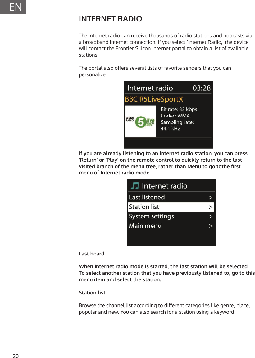 20ENINTERNET RADIOThe internet radio can receive thousands of radio stations and podcasts via a broadband internet connection. If you select &lsquo;Internet Radio,&rsquo; the device will contact the Frontier Silicon Internet portal to obtain a list of available stations. The portal also oers several lists of favorite senders that you can personalizeIf you are already listening to an Internet radio station, you can press &lsquo;Return&rsquo; or &lsquo;Play&rsquo; on the remote control to quickly return to the last visited branch of the menu tree, rather than Menu to go tothe rst menu of Internet radio mode.Last heardWhen internet radio mode is started, the last station will be selected. To select another station that you have previously listened to, go to this menu item and select the station.Station listBrowse the channel list according to dierent categories like genre, place, popular and new. You can also search for a station using a keyword