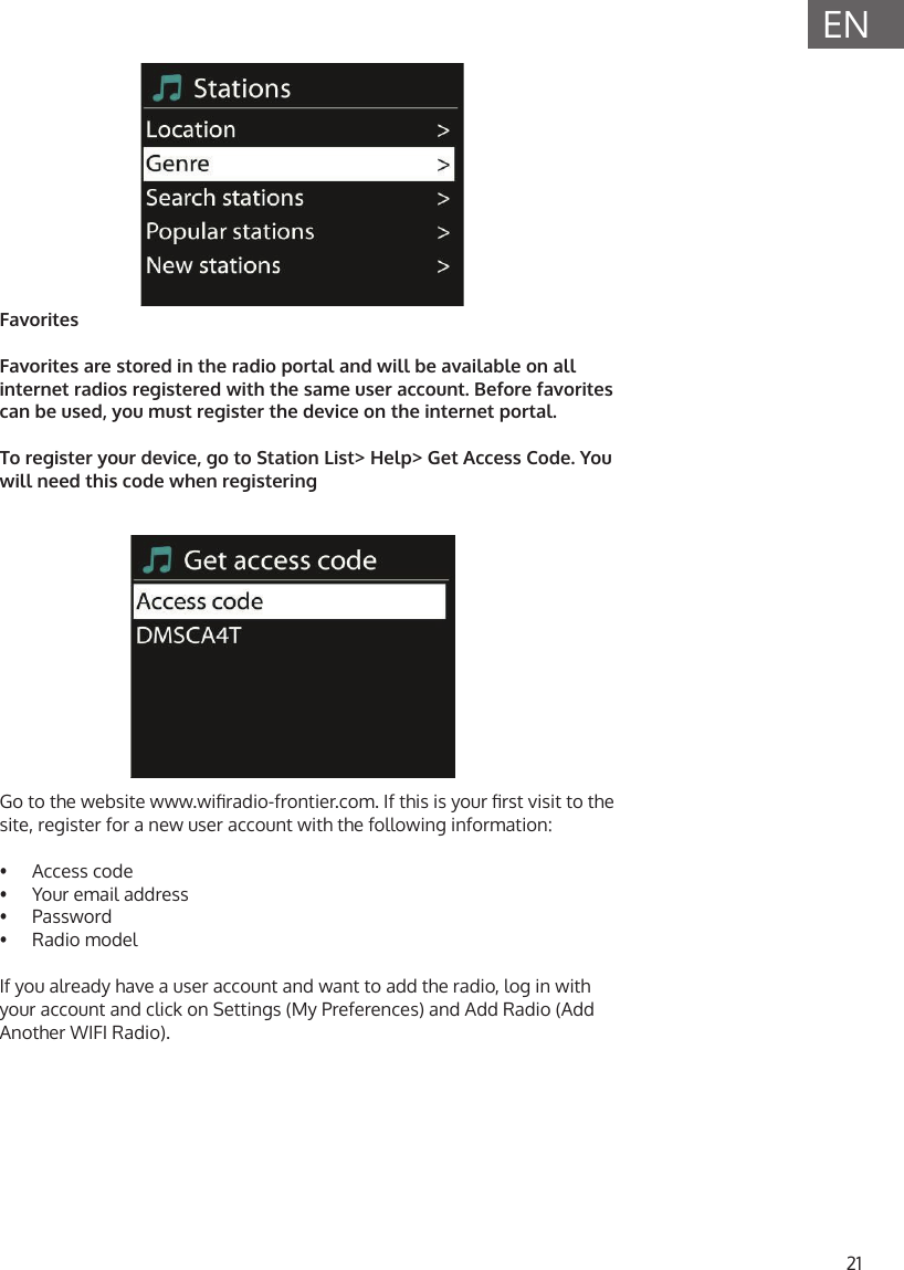 21ENFavoritesFavorites are stored in the radio portal and will be available on all internet radios registered with the same user account. Before favorites can be used, you must register the device on the internet portal. To register your device, go to Station List> Help> Get Access Code. You will need this code when registeringGo to the website www.wiradio-frontier.com. If this is your rst visit to the site, register for a new user account with the following information:&bull;  Access code&bull;  Your email address&bull;  Password&bull;  Radio modelIf you already have a user account and want to add the radio, log in with your account and click on Settings (My Preferences) and Add Radio (Add Another WIFI Radio).