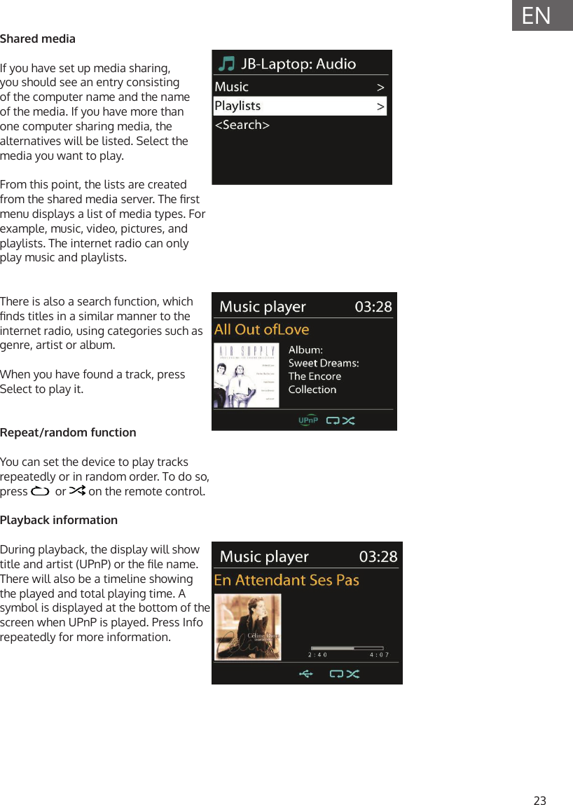 23ENShared mediaIf you have set up media sharing, you should see an entry consisting of the computer name and the name of the media. If you have more than one computer sharing media, the alternatives will be listed. Select the media you want to play. From this point, the lists are created from the shared media server. The rst menu displays a list of media types. For example, music, video, pictures, and playlists. The internet radio can only play music and playlists.  There is also a search function, which nds titles in a similar manner to the internet radio, using categories such as genre, artist or album. When you have found a track, press Select to play it.Repeat/random functionYou can set the device to play tracks repeatedly or in random order. To do so, press    or   on the remote control.Playback informationDuring playback, the display will show title and artist (UPnP) or the le name. There will also be a timeline showing the played and total playing time. A symbol is displayed at the bottom of the screen when UPnP is played. Press Info repeatedly for more information.