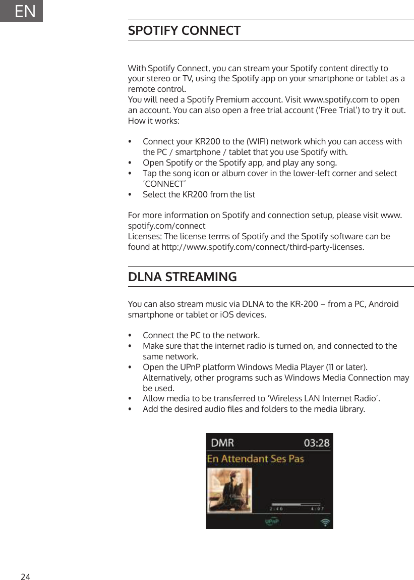 24ENSPOTIFY CONNECTWith Spotify Connect, you can stream your Spotify content directly to your stereo or TV, using the Spotify app on your smartphone or tablet as a remote control.You will need a Spotify Premium account. Visit www.spotify.com to open an account. You can also open a free trial account (&lsquo;Free Trial&rsquo;) to try it out. How it works:&bull;   Connect your KR200 to the (WIFI) network which you can access with the PC / smartphone / tablet that you use Spotify with.&bull;   Open Spotify or the Spotify app, and play any song.&bull;   Tap the song icon or album cover in the lower-left corner and select &lsquo;CONNECT&rsquo;&bull;   Select the KR200 from the listFor more information on Spotify and connection setup, please visit www.spotify.com/connectLicenses: The license terms of Spotify and the Spotify software can be found at http://www.spotify.com/connect/third-party-licenses.DLNA STREAMINGYou can also stream music via DLNA to the KR-200 &ndash; from a PC, Android smartphone or tablet or iOS devices.&bull;  Connect the PC to the network.&bull;  Make sure that the internet radio is turned on, and connected to the same network.&bull;  Open the UPnP platform Windows Media Player (11 or later). Alternatively, other programs such as Windows Media Connection may be used.&bull;  Allow media to be transferred to &lsquo;Wireless LAN Internet Radio&rsquo;.&bull;  Add the desired audio les and folders to the media library.