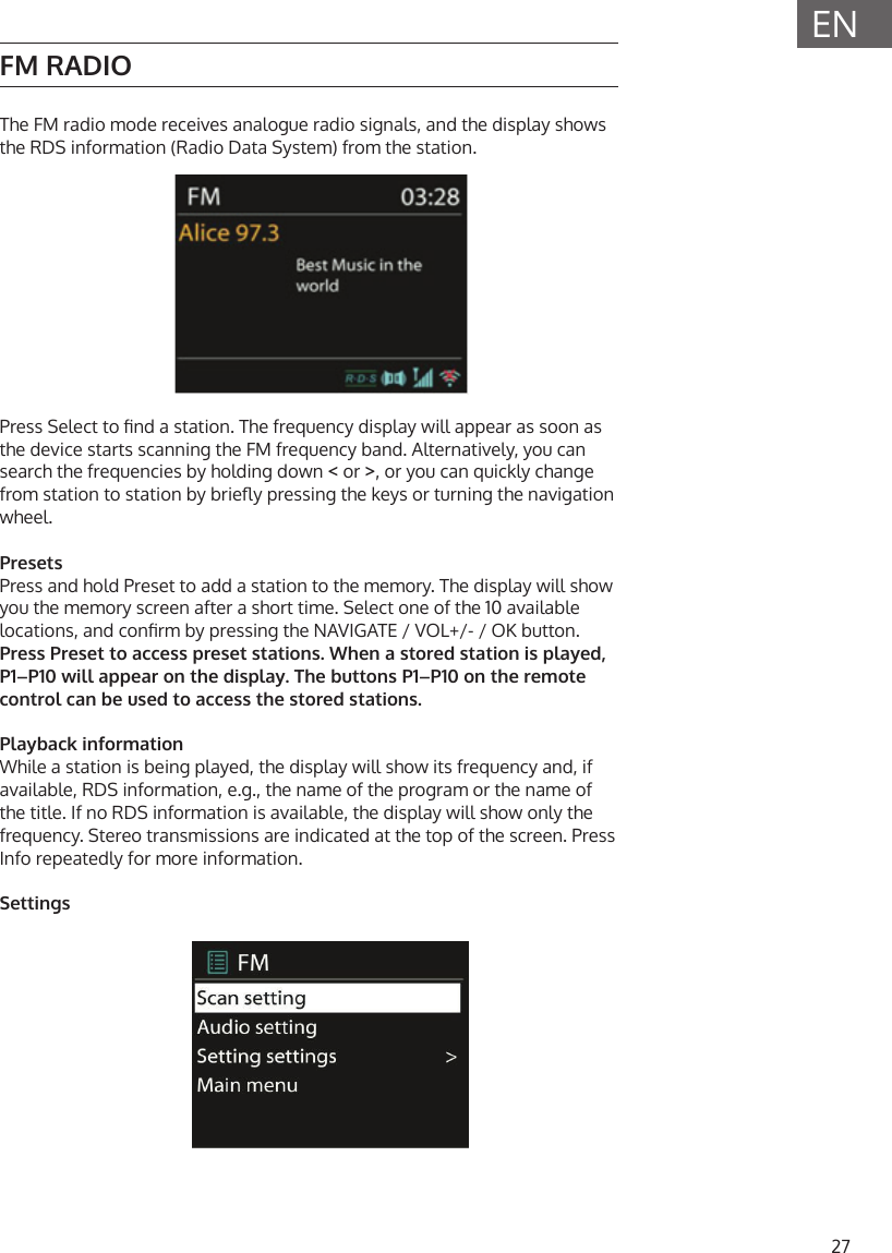 27ENFM RADIOThe FM radio mode receives analogue radio signals, and the display shows the RDS information (Radio Data System) from the station.Press Select to nd a station. The frequency display will appear as soon as the device starts scanning the FM frequency band. Alternatively, you can search the frequencies by holding down < or >, or you can quickly change from station to station by briey pressing the keys or turning the navigation wheel.PresetsPress and hold Preset to add a station to the memory. The display will show you the memory screen after a short time. Select one of the 10 available locations, and conrm by pressing the NAVIGATE / VOL+/- / OK button.Press Preset to access preset stations. When a stored station is played, P1&ndash;P10 will appear on the display. The buttons P1&ndash;P10 on the remote control can be used to access the stored stations.Playback informationWhile a station is being played, the display will show its frequency and, if available, RDS information, e.g., the name of the program or the name of the title. If no RDS information is available, the display will show only the frequency. Stereo transmissions are indicated at the top of the screen. Press Info repeatedly for more information.Settings