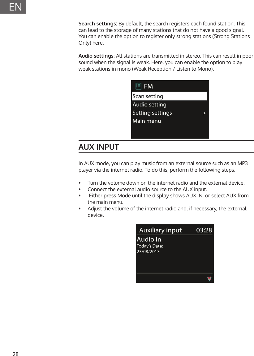 28ENSearch settings: By default, the search registers each found station. This can lead to the storage of many stations that do not have a good signal. You can enable the option to register only strong stations (Strong Stations Only) here.Audio settings: All stations are transmitted in stereo. This can result in poor sound when the signal is weak. Here, you can enable the option to play weak stations in mono (Weak Reception / Listen to Mono).AUX INPUTIn AUX mode, you can play music from an external source such as an MP3 player via the internet radio. To do this, perform the following steps.&bull;  Turn the volume down on the internet radio and the external device.&bull;  Connect the external audio source to the AUX input.&bull;   Either press Mode until the display shows AUX IN, or select AUX from the main menu.&bull;  Adjust the volume of the internet radio and, if necessary, the external device.