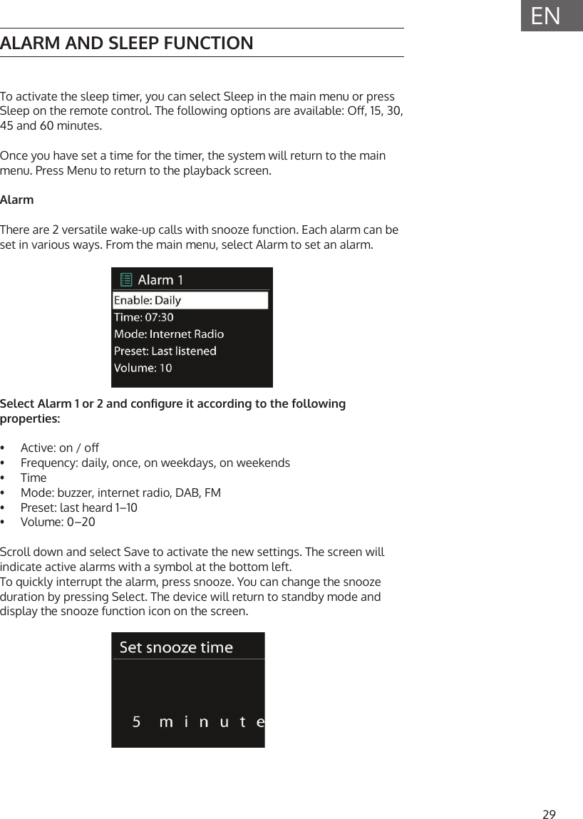 29ENALARM AND SLEEP FUNCTIONTo activate the sleep timer, you can select Sleep in the main menu or press Sleep on the remote control. The following options are available: O, 15, 30, 45 and 60 minutes. Once you have set a time for the timer, the system will return to the main menu. Press Menu to return to the playback screen.AlarmThere are 2 versatile wake-up calls with snooze function. Each alarm can be set in various ways. From the main menu, select Alarm to set an alarm.Select Alarm 1 or 2 and congure it according to the following properties:&bull;  Active: on / o&bull;  Frequency: daily, once, on weekdays, on weekends&bull;  Time&bull;  Mode: buzzer, internet radio, DAB, FM&bull;  Preset: last heard 1&ndash;10&bull;  Volume: 0&ndash;20Scroll down and select Save to activate the new settings. The screen will indicate active alarms with a symbol at the bottom left.To quickly interrupt the alarm, press snooze. You can change the snooze duration by pressing Select. The device will return to standby mode and display the snooze function icon on the screen.