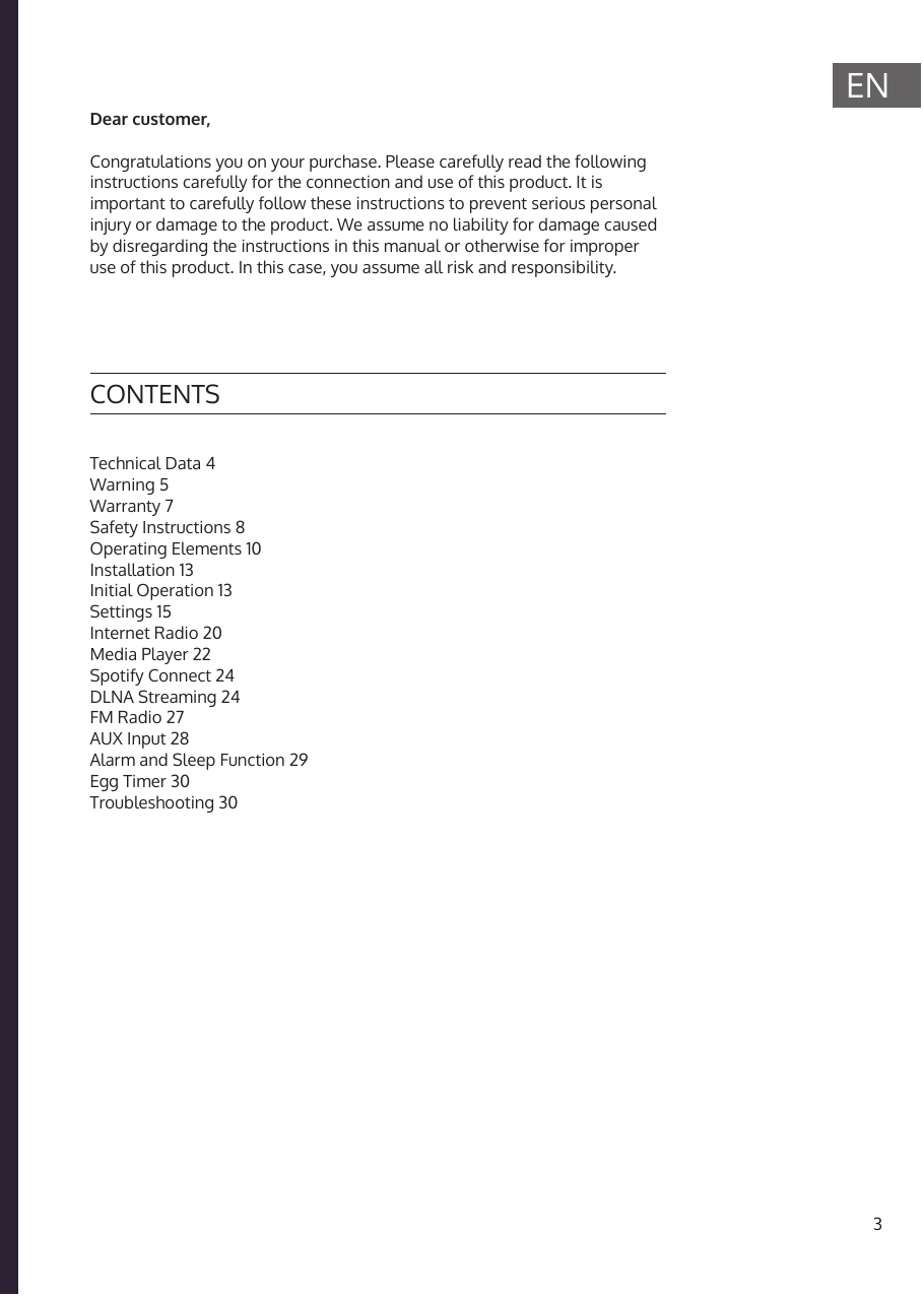 3ENICH BINEIN BERLINER*Technical Data 4Warning 5Warranty 7Safety Instructions 8Operating Elements 10Installation 13Initial Operation 13Settings 15Internet Radio 20Media Player 22Spotify Connect 24DLNA Streaming 24FM Radio 27AUX Input 28Alarm and Sleep Function 29Egg Timer 30Troubleshooting 30CONTENTSDear customer,Congratulations you on your purchase. Please carefully read the following instructions carefully for the connection and use of this product. It is important to carefully follow these instructions to prevent serious personal injury or damage to the product. We assume no liability for damage caused by disregarding the instructions in this manual or otherwise for improper use of this product. In this case, you assume all risk and responsibility.
