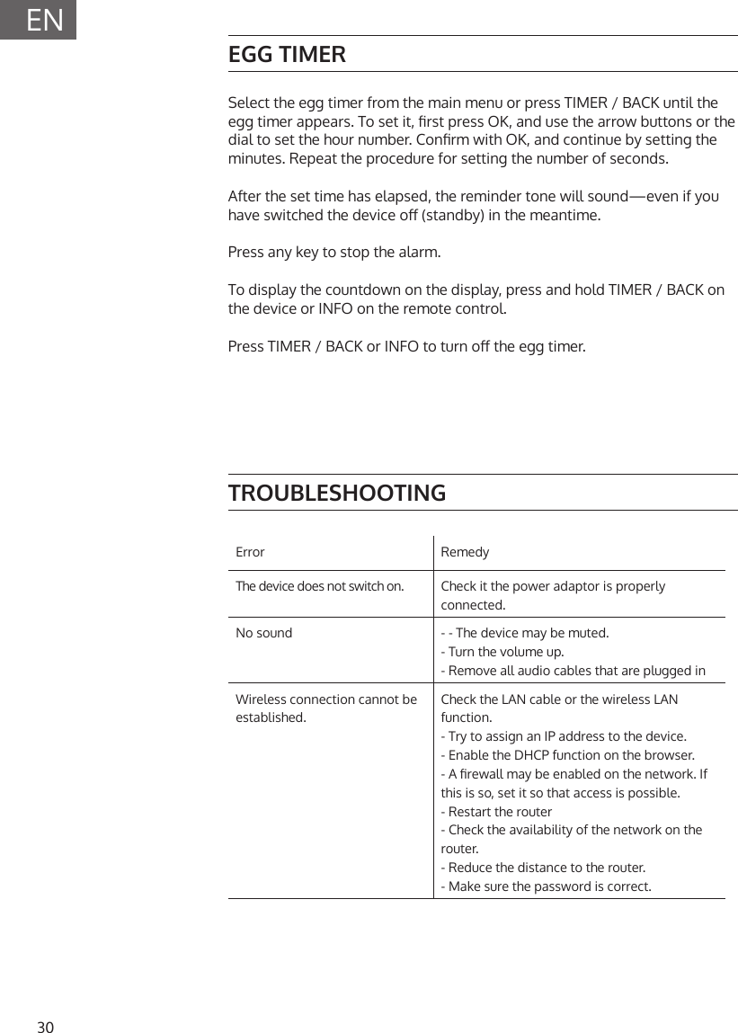30ENEGG TIMERSelect the egg timer from the main menu or press TIMER / BACK until the egg timer appears. To set it, rst press OK, and use the arrow buttons or the dial to set the hour number. Conrm with OK, and continue by setting the minutes. Repeat the procedure for setting the number of seconds. After the set time has elapsed, the reminder tone will sound&mdash;even if you have switched the device o (standby) in the meantime. Press any key to stop the alarm. To display the countdown on the display, press and hold TIMER / BACK on the device or INFO on the remote control. Press TIMER / BACK or INFO to turn o the egg timer.TROUBLESHOOTINGError RemedyThe device does not switch on. Check it the power adaptor is properly connected.No sound - - The device may be muted.- Turn the volume up.- Remove all audio cables that are plugged inWireless connection cannot be established.Check the LAN cable or the wireless LAN function.- Try to assign an IP address to the device.- Enable the DHCP function on the browser.- A rewall may be enabled on the network. If this is so, set it so that access is possible.- Restart the router- Check the availability of the network on the router.- Reduce the distance to the router.- Make sure the password is correct.