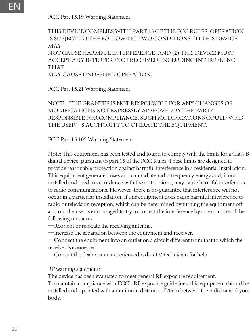 32ENFCC Part 15.19 Warning Statement THIS DEVICE COMPLIES WITH PART 15 OF THE FCC RULES. OPERATIONIS SUBJECT TO THE FOLLOWING TWO CONDITIONS: (1) THIS DEVICE MAYNOT CAUSE HARMFUL INTERFERENCE, AND (2) THIS DEVICE MUSTACCEPT ANY INTERFERENCE RECEIVED, INCLUDING INTERFERENCE THATMAY CAUSE UNDESIRED OPERATION.FCC Part 15.21 Warning StatementNOTE:   THE GRANTEE IS NOT RESPONSIBLE FOR ANY CHANGES OR MODIFICATIONS NOT EXPRESSLY APPROVED BY THE PARTY RESPONSIBLE FOR COMPLIANCE. SUCH MODIFICATIONS COULD VOID THE USER&rsquo;S AUTHORITY TO OPERATE THE EQUIPMENT.FCC Part 15.105 Warning StatementNote: This equipment has been tested and found to comply with the limits for a Class B digital device, pursuant to part 15 of the FCC Rules. These limits are designed to provide reasonable protection against harmful interference in a residential installation. This equipment generates, uses and can radiate radio frequency energy and, if not installed and used in accordance with the instructions, may cause harmful interference to radio communications. However, there is no guarantee that interference will not occur in a particular installation. If this equipment does cause harmful interference to radio or television reception, which can be determined by turning the equipment off and on, the user is encouraged to try to correct the interference by one or more of the following measures:&mdash;Reorient or relocate the receiving antenna.&mdash;Increase the separation between the equipment and receiver.&mdash;Connect the equipment into an outlet on a circuit different from that to which the receiver is connected.&mdash;Consult the dealer or an experienced radio/TV technician for help.RF warning statement:The device has been evaluated to meet general RF exposure requirement. To maintain compliance with FCC's RF exposure guidelines, this equipment should be installed and operated with a minimum distance of 20cm between the radiator and your body.