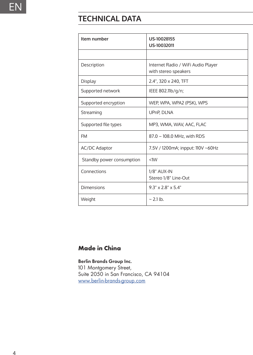 4ENTECHNICAL DATAItem number US-10028155US-10032011Description Internet Radio / WiFi Audio Playerwith stereo speakersDisplay 2.4", 320 x 240, TFTSupported network  IEEE 802.11b/g/n; Supported encryption WEP, WPA, WPA2 (PSK), WPSStreaming UPnP, DLNASupported le types MP3, WMA, WAV, AAC, FLACFM 87.0 &ndash; 108.0 MHz, with RDSAC/DC Adaptor 7.5V / 1200mA; inpput: 110V ~60Hz Standby power consumption <1WConnections 1/8" AUX-INStereo 1/8" Line-OutDimensions 9.3" x 2.8" x 5.4"Weight ~ 2.1 lb.Made in ChinaBerlin Brands Group Inc.101 Montgomery Street, Suite 2050 in San Francisco, CA 94104www.berlin-brands-group.com