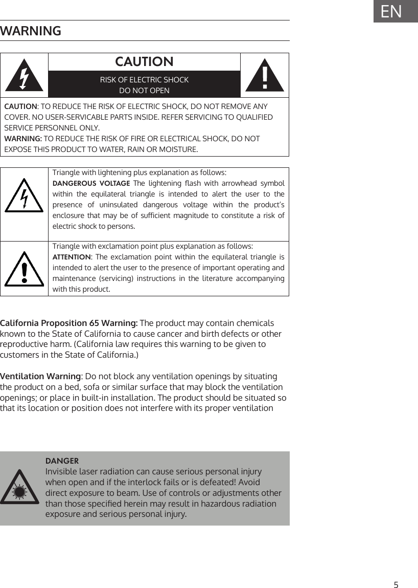 5ENWARNINGCAUTIONRISK OF ELECTRIC SHOCKDO NOT OPENCAUTION: TO REDUCE THE RISK OF ELECTRIC SHOCK, DO NOT REMOVE ANY COVER. NO USER-SERVICABLE PARTS INSIDE. REFER SERVICING TO QUALIFIED SERVICE PERSONNEL ONLY.WARNING: TO REDUCE THE RISK OF FIRE OR ELECTRICAL SHOCK, DO NOT EXPOSE THIS PRODUCT TO WATER, RAIN OR MOISTURE.Triangle with lightening plus explanation as follows: DANGEROUS VOLTAGE The  lightening  ash  with  arrowhead  symbol within the equilateral triangle is intended to alert the user to the presence of uninsulated dangerous voltage within the product&lsquo;s enclosure that  may  be  of  suicient  magnitude  to  constitute  a  risk  of electric shock to persons.Triangle with exclamation point plus explanation as follows:ATTENTION: The exclamation point within the equilateral triangle is intended to alert the user to the presence of important operating and maintenance (servicing) instructions in the literature accompanying with this product.California Proposition 65 Warning: The product may contain chemicals known to the State of California to cause cancer and birth defects or other reproductive harm. (California law requires this warning to be given to customers in the State of California.)Ventilation Warning: Do not block any ventilation openings by situating the product on a bed, sofa or similar surface that may block the ventilation openings; or place in built-in installation. The product should be situated so that its location or position does not interfere with its proper ventilationDANGER Invisible laser radiation can cause serious personal injury when open and if the interlock fails or is defeated! Avoid direct exposure to beam. Use of controls or adjustments other than those specied herein may result in hazardous radiation exposure and serious personal injury.
