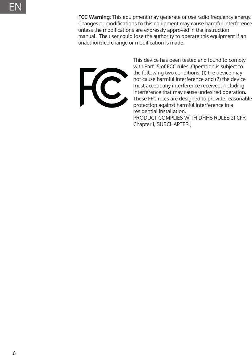 6ENThis device has been tested and found to comply with Part 15 of FCC rules. Operation is subject to the following two conditions: (1) the device may not cause harmful interference and (2) the device must accept any interference received, including interference that may cause undesired operation. These FFC rules are designed to provide reasonable protection against harmful interference in a residential installation.  PRODUCT COMPLIES WITH DHHS RULES 21 CFR Chapter I, SUBCHAPTER JFCC Warning: This equipment may generate or use radio frequency energy. Changes or modications to this equipment may cause harmful interference unless the modications are expressly approved in the instruction manual.  The user could lose the authority to operate this equipment if an unauthorizied change or modication is made.