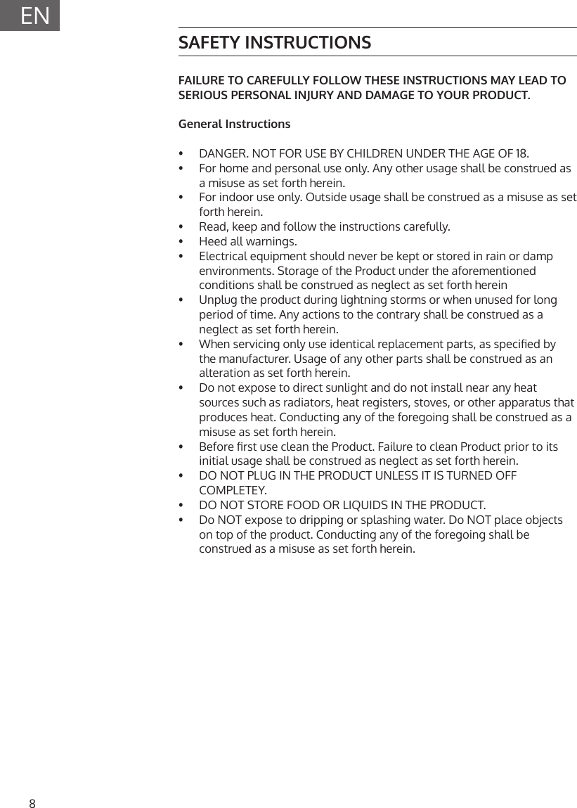 8ENSAFETY INSTRUCTIONSFAILURE TO CAREFULLY FOLLOW THESE INSTRUCTIONS MAY LEAD TO SERIOUS PERSONAL INJURY AND DAMAGE TO YOUR PRODUCT.General Instructions&bull;   DANGER. NOT FOR USE BY CHILDREN UNDER THE AGE OF 18.&bull;   For home and personal use only. Any other usage shall be construed as a misuse as set forth herein.&bull;   For indoor use only. Outside usage shall be construed as a misuse as set forth herein.&bull;   Read, keep and follow the instructions carefully.&bull;   Heed all warnings.&bull;   Electrical equipment should never be kept or stored in rain or damp environments. Storage of the Product under the aforementioned conditions shall be construed as neglect as set forth herein&bull;   Unplug the product during lightning storms or when unused for long period of time. Any actions to the contrary shall be construed as a neglect as set forth herein.&bull;   When servicing only use identical replacement parts, as specied by the manufacturer. Usage of any other parts shall be construed as an alteration as set forth herein.&bull;   Do not expose to direct sunlight and do not install near any heat sources such as radiators, heat registers, stoves, or other apparatus that produces heat. Conducting any of the foregoing shall be construed as a misuse as set forth herein.&bull;   Before rst use clean the Product. Failure to clean Product prior to its initial usage shall be construed as neglect as set forth herein.&bull;   DO NOT PLUG IN THE PRODUCT UNLESS IT IS TURNED OFF COMPLETEY. &bull;  DO NOT STORE FOOD OR LIQUIDS IN THE PRODUCT.&bull;  Do NOT expose to dripping or splashing water. Do NOT place objects on top of the product. Conducting any of the foregoing shall be construed as a misuse as set forth herein.