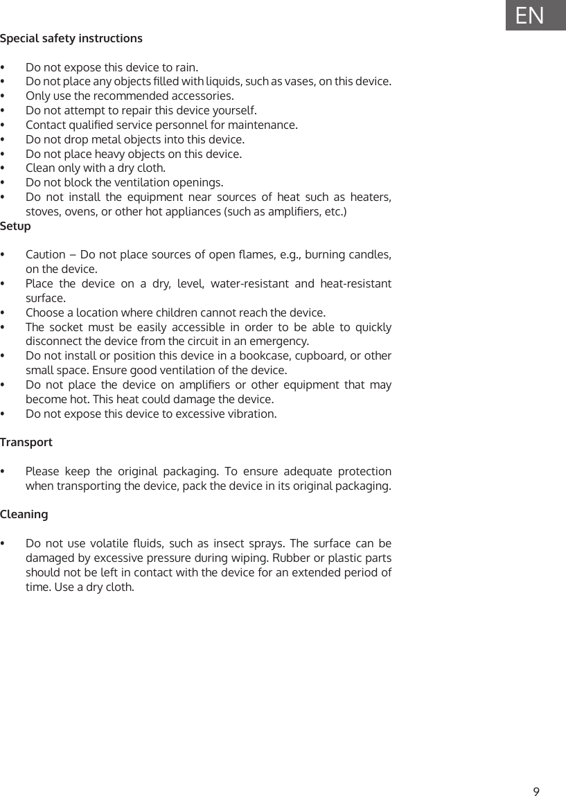 9ENSpecial safety instructions&bull;  Do not expose this device to rain.&bull;  Do not place any objects lled with liquids, such as vases, on this device.&bull;  Only use the recommended accessories.&bull;  Do not attempt to repair this device yourself.&bull;  Contact qualied service personnel for maintenance.&bull;  Do not drop metal objects into this device.&bull;  Do not place heavy objects on this device.&bull;  Clean only with a dry cloth.&bull;  Do not block the ventilation openings.&bull;  Do not install the equipment near sources of heat such as heaters, stoves, ovens, or other hot appliances (such as ampliers, etc.)Setup&bull;  Caution &ndash; Do not place sources of open ames, e.g., burning candles, on the device.&bull;  Place the device on a dry, level, water-resistant and heat-resistant surface.&bull;  Choose a location where children cannot reach the device.&bull;  The socket must be easily accessible in order to be able to quickly disconnect the device from the circuit in an emergency.&bull;  Do not install or position this device in a bookcase, cupboard, or other small space. Ensure good ventilation of the device.&bull;  Do  not  place  the  device  on  ampliers  or  other  equipment  that  may become hot. This heat could damage the device.&bull;  Do not expose this device to excessive vibration.Transport&bull;  Please keep the original packaging. To ensure adequate protection when transporting the device, pack the device in its original packaging.Cleaning  &bull;  Do  not  use  volatile  uids,  such  as  insect  sprays.  The  surface  can  be damaged by excessive pressure during wiping. Rubber or plastic parts should not be left in contact with the device for an extended period of time. Use a dry cloth.