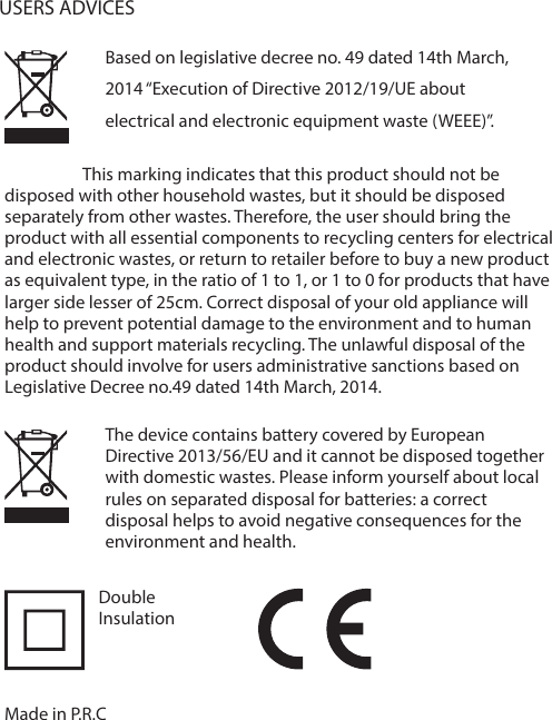 The device contains battery covered by European Directive 2013/56/EU and it cannot be disposed together with domestic wastes. Please inform yourself about local rules on separated disposal for batteries: a correct disposal helps to avoid negative consequences for the environment and health.                    This marking indicates that this product should not be disposed with other household wastes, but it should be disposed separately from other wastes. Therefore, the user should bring the product with all essential components to recycling centers for electrical and electronic wastes, or return to retailer before to buy a new product as equivalent type, in the ratio of 1 to 1, or 1 to 0 for products that have larger side lesser of 25cm. Correct disposal of your old appliance will help to prevent potential damage to the environment and to human health and support materials recycling. The unlawful disposal of the product should involve for users administrative sanctions based on Legislative Decree no.49 dated 14th March, 2014.Based on legislative decree no. 49 dated 14th March, 2014 &ldquo;Execution of Directive 2012/19/UE about electrical and electronic equipment waste (WEEE)&rdquo;.USERS ADVICESMade in P.R.CDoubleInsulation