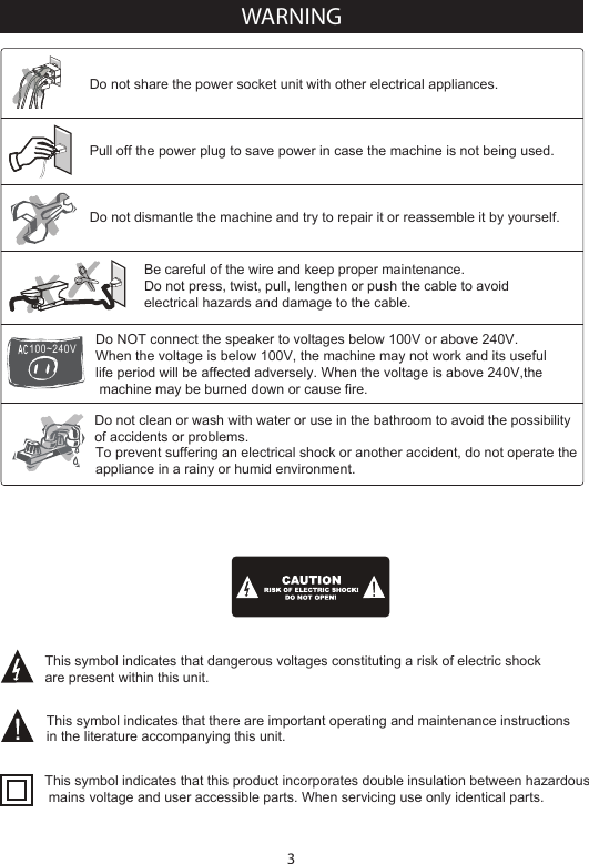 3Do NOT connect the speaker to voltages below 100V or above 240V.When the voltage is below 100V, the machine may not work and its useful life period will be affected adversely. When the voltage is above 240V,the machine may be burned down or cause fire.Be careful of the wire and keep proper maintenance.Do not press, twist, pull, lengthen or push the cable to avoid electrical hazards and damage to the cable.Do not share the power socket unit with other electrical appliances.Pull off the power plug to save power in case the machine is not being used.Do not clean or wash with water or use in the bathroom to avoid the possibility of accidents or problems.Do not dismantle the machine and try to repair it or reassemble it by yourself.To prevent suffering an electrical shock or another accident, do not operate the appliance in a rainy or humid environment.This symbol indicates that dangerous voltages constituting a risk of electric shock are present within this unit.This symbol indicates that there are important operating and maintenance instructions in the literature accompanying this unit.This symbol indicates that this product incorporates double insulation between hazardous mains voltage and user accessible parts. When servicing use only identical parts.100~240VWARNING