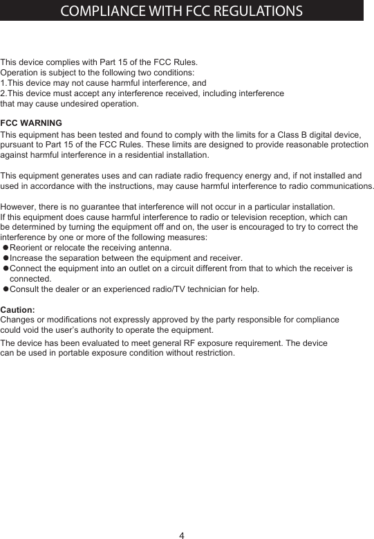 4This device complies with Part 15 of the FCC Rules. Operation is subject to the following two conditions:1.This device may not cause harmful interference, and2.This device must accept any interference received, including interference that may cause undesired operation.FCC WARNINGThis equipment has been tested and found to comply with the limits for a Class B digital device, pursuant to Part 15 of the FCC Rules. These limits are designed to provide reasonable protection against harmful interference in a residential installation. This equipment generates uses and can radiate radio frequency energy and, if not installed and used in accordance with the instructions, may cause harmful interference to radio communications.However, there is no guarantee that interference will not occur in a particular installation. If this equipment does cause harmful interference to radio or television reception, which can be determined by turning the equipment off and on, the user is encouraged to try to correct the interference by one or more of the following measures:    Reorient or relocate the receiving antenna.    Increase the separation between the equipment and receiver.    Connect the equipment into an outlet on a circuit different from that to which the receiver is     connected.    Consult the dealer or an experienced radio/TV technician for help.Caution:Changes or modifications not expressly approved by the party responsible for compliance could void the user&rsquo;s authority to operate the equipment.The device has been evaluated to meet general RF exposure requirement. The devicecan be used in portable exposure condition without restriction.COMPLIANCE WITH FCC REGULATIONS