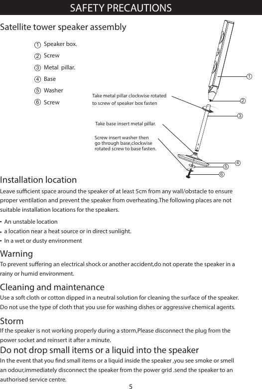 Leave sucient space around the speaker of at least 5cm from any wall/obstacle to ensure proper ventilation and prevent the speaker from overheating.The following places are not suitable installation locations for the speakers.Installation locationUse a soft cloth or cotton dipped in a neutral solution for cleaning the surface of the speaker.Do not use the type of cloth that you use for washing dishes or aggressive chemical agents.WarningTo prevent suering an electrical shock or another accident,do not operate the speaker in a rainy or humid environment.Cleaning and maintenanceIf the speaker is not working properly during a storm,Please disconnect the plug from the power socket and reinsert it after a minute.StormIn the event that you nd small items or a liquid inside the speaker ,you see smoke or smell an odour,immediately disconnect the speaker from the power grid .send the speaker to an authorised service centre.Do not drop small items or a liquid into the speakerAn unstable locationa location near a heat source or in direct sunlight.In a wet or dusty environmentSAFETY PRECAUTIONS5Satellite tower speaker assembly123456Speaker box.ScrewMetal  pillar.BaseWasherScrew123456Take base insert metal pillar.Screw insert washer then go through base,clockwise rotated screw to base fasten.Take metal pillar clockwise rotatedto screw of speaker box fasten