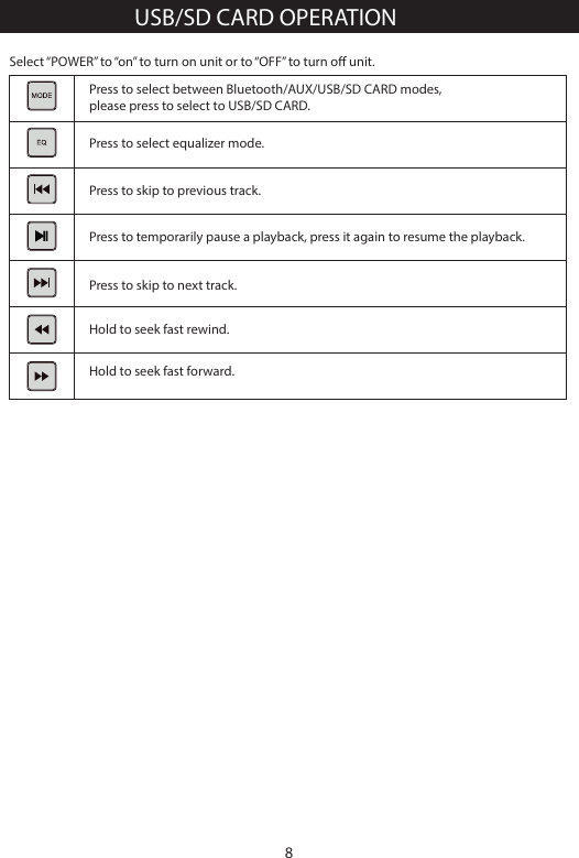 Hold to seek fast forward.Select &ldquo;POWER&rdquo; to &ldquo;on&rdquo; to turn on unit or to &ldquo;OFF&rdquo; to turn o unit.Press to select between Bluetooth/AUX/USB/SD CARD modes, please press to select to USB/SD CARD.Press to select equalizer mode.Press to skip to previous track.Press to temporarily pause a playback, press it again to resume the playback.Hold to seek fast rewind.Press to skip to next track.USB/SD CARD OPERATION8