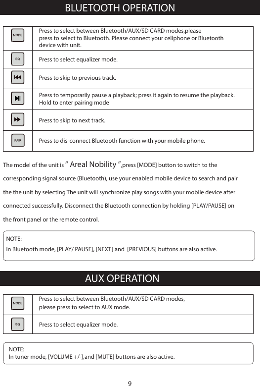 BLUETOOTH OPERATIONNOTE: In Bluetooth mode, [PLAY/ PAUSE], [NEXT] and  [PREVIOUS] buttons are also active.Press to select between Bluetooth/AUX/SD CARD modes,please press to select to AUX mode.AUX OPERATIONPress to select between Bluetooth/AUX/SD CARD modes,please press to select to Bluetooth. Please connect your cellphone or Bluetooth device with unit.Press to select equalizer mode.Press to skip to previous track.Press to temporarily pause a playback; press it again to resume the playback. Hold to enter pairing modePress to dis-connect Bluetooth function with your mobile phone.Press to select equalizer mode.Press to skip to next track.The model of the unit is &ldquo; Areal Nobility &rdquo;,press [MODE] button to switch to the corresponding signal source (Bluetooth), use your enabled mobile device to search and pair the the unit by selecting The unit will synchronize play songs with your mobile device after connected successfully. Disconnect the Bluetooth connection by holding [PLAY/PAUSE] on the front panel or the remote control.NOTE: In tuner mode, [VOLUME +/-],and [MUTE] buttons are also active.9