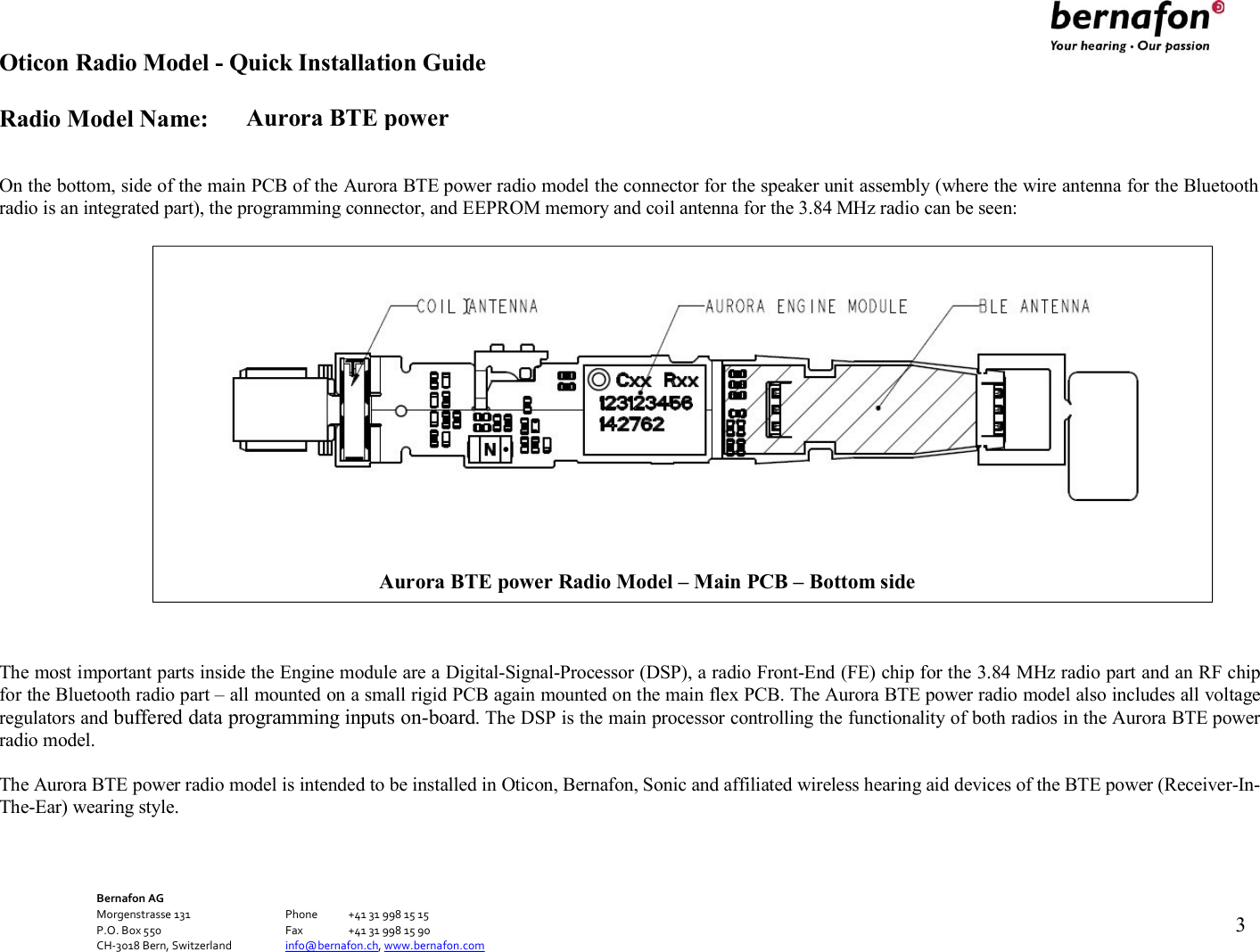 Aurora BTE power Oticon Radio Model - Quick Installation Guide Radio Model Name: Bernafon AG Morgenstrasse 131      Phone  +41 31 998 15 15 P.O. Box 550      Fax  +41 31 998 15 90 CH-3018 Bern, Switzerland    info@bernafon.ch, www.bernafon.com      3     On the bottom, side of the main PCB of the Aurora BTE power radio model the connector for the speaker unit assembly (where the wire antenna for the Bluetooth radio is an integrated part), the programming connector, and EEPROM memory and coil antenna for the 3.84 MHz radio can be seen:                       The most important parts inside the Engine module are a Digital-Signal-Processor (DSP), a radio Front-End (FE) chip for the 3.84 MHz radio part and an RF chip for the Bluetooth radio part – all mounted on a small rigid PCB again mounted on the main flex PCB. The Aurora BTE power radio model also includes all voltage regulators and buffered data programming inputs on-board. The DSP is the main processor controlling the functionality of both radios in the Aurora BTE power radio model.  The Aurora BTE power radio model is intended to be installed in Oticon, Bernafon, Sonic and affiliated wireless hearing aid devices of the BTE power (Receiver-In- The-Ear) wearing style.  Aurora BTE power Radio Model – Main PCB – Bottom side  