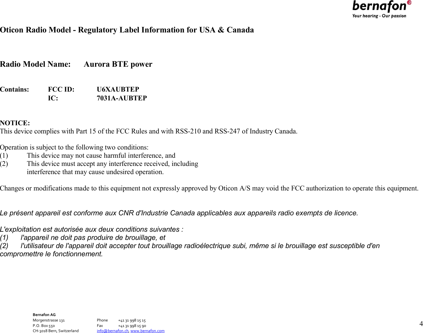 Bernafon AG Morgenstrasse 131      Phone  +41 31 998 15 15 P.O. Box 550      Fax  +41 31 998 15 90 CH-3018 Bern, Switzerland    info@bernafon.ch, www.bernafon.com      4   Oticon Radio Model - Regulatory Label Information for USA &amp; Canada   Radio Model Name:  Aurora BTE power   Contains: FCC ID: U6XAUBTEP  IC: 7031A-AUBTEP   NOTICE: This device complies with Part 15 of the FCC Rules and with RSS-210 and RSS-247 of Industry Canada.  Operation is subject to the following two conditions: (1) This device may not cause harmful interference, and (2) This device must accept any interference received, including interference that may cause undesired operation.  Changes or modifications made to this equipment not expressly approved by Oticon A/S may void the FCC authorization to operate this equipment.  Le présent appareil est conforme aux CNR d&apos;Industrie Canada applicables aux appareils radio exempts de licence. L&apos;exploitation est autorisée aux deux conditions suivantes : (1)  l&apos;appareil ne doit pas produire de brouillage, et (2)  l&apos;utilisateur de l&apos;appareil doit accepter tout brouillage radioélectrique subi, même si le brouillage est susceptible d&apos;en compromettre le fonctionnement.     