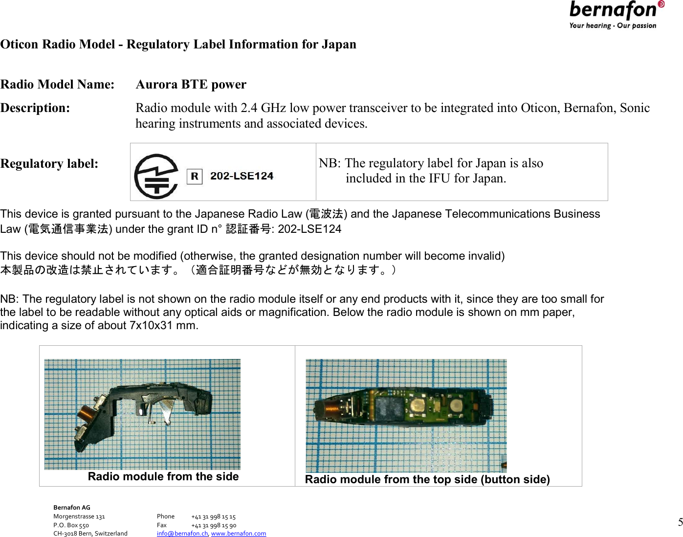 Bernafon AG Morgenstrasse 131      Phone  +41 31 998 15 15 P.O. Box 550      Fax  +41 31 998 15 90 CH-3018 Bern, Switzerland    info@bernafon.ch, www.bernafon.com      5   Oticon Radio Model - Regulatory Label Information for Japan  Radio Model Name:  Aurora BTE power Description:  Radio module with 2.4 GHz low power transceiver to be integrated into Oticon, Bernafon, Sonic hearing instruments and associated devices.  Regulatory label:       NB: The  This device is granted pursuant to the Japanese Radio Law (電波法) and the Japanese Telecommunications Business Law (電気通信事業法) under the grant ID n° 認証番号: 202-LSE124  This device should not be modified (otherwise, the granted designation number will become invalid) 本製品の改造は禁止されています。（適合証明番号などが無効となります。）  NB: The regulatory label is not shown on the radio module itself or any end products with it, since they are too small for the label to be readable without any optical aids or magnification. Below the radio module is shown on mm paper, indicating a size of about 7x10x31 mm.                          Radio module from the side   Radio module from the top side (button side)    NB: The regulatory label for Japan is also         included in the IFU for Japan. 