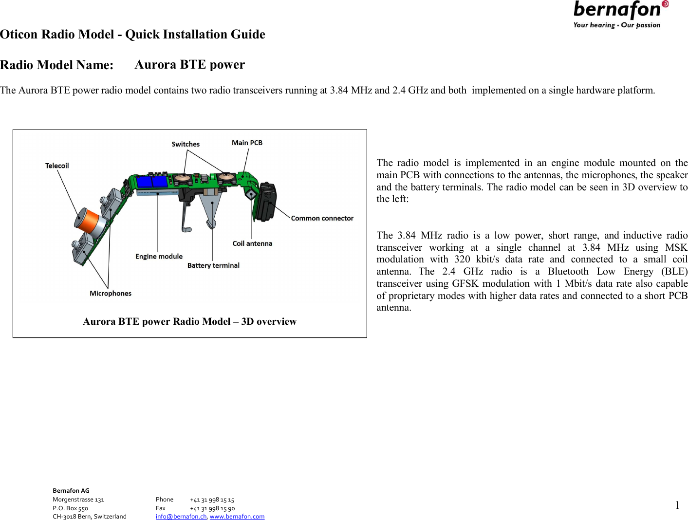 Aurora BTE power Oticon Radio Model - Quick Installation Guide Radio Model Name: Bernafon AG Morgenstrasse 131      Phone  +41 31 998 15 15 P.O. Box 550      Fax  +41 31 998 15 90 CH-3018 Bern, Switzerland    info@bernafon.ch, www.bernafon.com      1    The Aurora BTE power radio model contains two radio transceivers running at 3.84 MHz and 2.4 GHz and both  implemented on a single hardware platform.      The  radio  model  is  implemented  in  an  engine  module  mounted  on  the main PCB with connections to the antennas, the microphones, the speaker and the battery terminals. The radio model can be seen in 3D overview to the left:   The  3.84  MHz  radio  is  a  low  power,  short  range,  and inductive  radio transceiver  working  at  a  single  channel  at  3.84  MHz  using  MSK modulation  with  320  kbit/s  data  rate  and  connected  to  a  small  coil antenna.  The  2.4  GHz  radio  is  a  Bluetooth  Low  Energy  (BLE) transceiver using GFSK modulation with 1 Mbit/s data rate also capable of proprietary modes with higher data rates and connected to a short PCB antenna.                Aurora BTE power Radio Model – 3D overview  