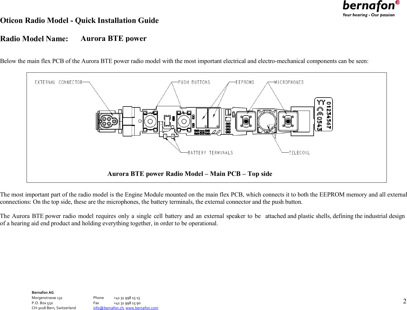 Aurora BTE power Oticon Radio Model - Quick Installation Guide Radio Model Name: Bernafon AG Morgenstrasse 131      Phone  +41 31 998 15 15 P.O. Box 550      Fax  +41 31 998 15 90 CH-3018 Bern, Switzerland    info@bernafon.ch, www.bernafon.com      2     Below the main flex PCB of the Aurora BTE power radio model with the most important electrical and electro-mechanical components can be seen:                      The most important part of the radio model is the Engine Module mounted on the main flex PCB, which connects it to both the EEPROM memory and all external connections: On the top side, these are the microphones, the battery terminals, the external connector and the push button.  The Aurora BTE power radio  model requires  only a  single  cell  battery and  an external  speaker to be  attached and plastic shells, defining the industrial design of a hearing aid end product and holding everything together, in order to be operational.  Aurora BTE power Radio Model – Main PCB – Top side  