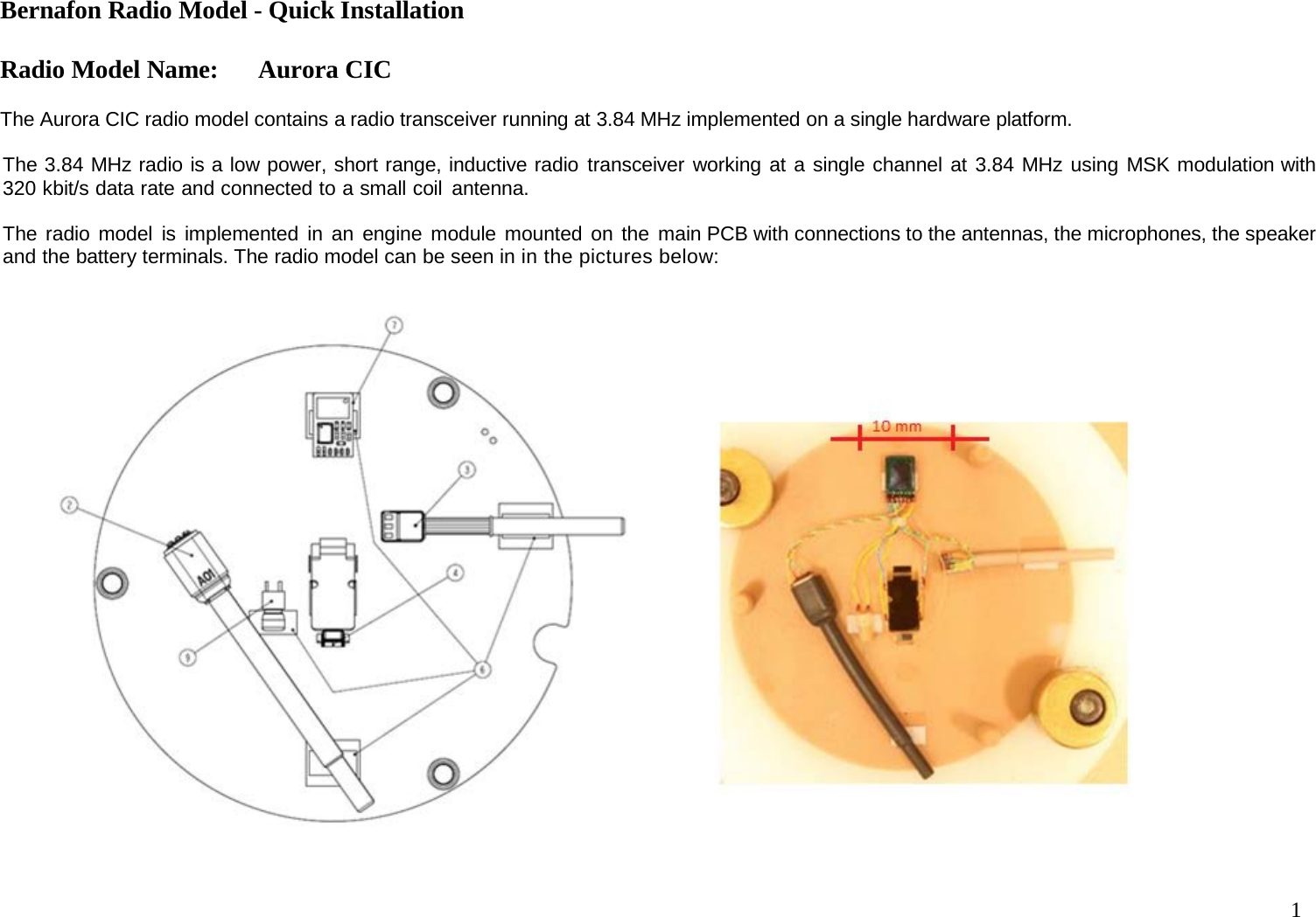 Bernafon Radio Model - Quick Installation  Radio Model Name: Aurora CIC 1    The Aurora CIC radio model contains a radio transceiver running at 3.84 MHz implemented on a single hardware platform.  The 3.84 MHz radio is a low power, short range, inductive radio transceiver working at a single channel at 3.84 MHz using MSK modulation with 320 kbit/s data rate and connected to a small coil antenna.   The radio model is implemented in an engine module mounted on the main PCB with connections to the antennas, the microphones, the speaker and the battery terminals. The radio model can be seen in in the pictures below:   