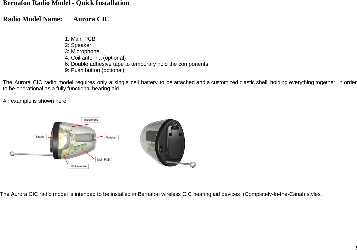 Bernafon Radio Model - Quick Installation  Radio Model Name: Aurora CIC 2     1: Main PCB 2: Speaker 3: Microphone 4: Coil antenna (optional) 6: Double adhesive tape to temporary hold the components 9: Push button (optional)  The Aurora CIC radio model requires only a single cell battery to be attached and a customized plastic shell, holding everything together, in order to be operational as a fully functional hearing aid.  An example is shown here:       The Aurora CIC radio model is intended to be installed in Bernafon wireless CIC hearing aid devices  (Completely-In-the-Canal) styles. 