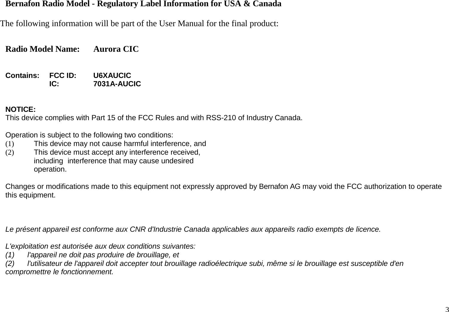 3   Bernafon Radio Model - Regulatory Label Information for USA &amp; Canada  The following information will be part of the User Manual for the final product:  Radio Model Name: Aurora CIC   Contains: FCC ID: U6XAUCIC  IC: 7031A-AUCIC   NOTICE: This device complies with Part 15 of the FCC Rules and with RSS-210 of Industry Canada.  Operation is subject to the following two conditions: (1) This device may not cause harmful interference, and (2) This device must accept any interference received, including interference that may cause undesired operation.  Changes or modifications made to this equipment not expressly approved by Bernafon AG may void the FCC authorization to operate this equipment.   Le présent appareil est conforme aux CNR d&apos;Industrie Canada applicables aux appareils radio exempts de licence. L&apos;exploitation est autorisée aux deux conditions suivantes: (1) l&apos;appareil ne doit pas produire de brouillage, et (2) l&apos;utilisateur de l&apos;appareil doit accepter tout brouillage radioélectrique subi, même si le brouillage est susceptible d&apos;en compromettre le fonctionnement.   