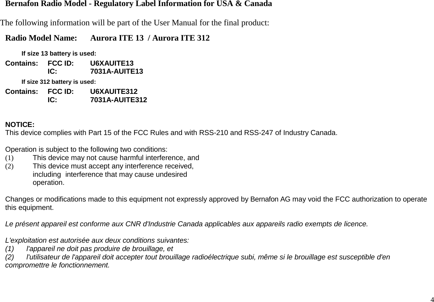 4   Bernafon Radio Model - Regulatory Label Information for USA &amp; Canada  The following information will be part of the User Manual for the final product: Radio Model Name: Aurora ITE 13  / Aurora ITE 312   If size 13 battery is used: Contains: FCC ID: U6XAUITE13  IC: 7031A-AUITE13  If size 312 battery is used: Contains: FCC ID: U6XAUITE312  IC: 7031A-AUITE312   NOTICE: This device complies with Part 15 of the FCC Rules and with RSS-210 and RSS-247 of Industry Canada.  Operation is subject to the following two conditions: (1) This device may not cause harmful interference, and (2) This device must accept any interference received, including interference that may cause undesired operation.  Changes or modifications made to this equipment not expressly approved by Bernafon AG may void the FCC authorization to operate this equipment. Le présent appareil est conforme aux CNR d&apos;Industrie Canada applicables aux appareils radio exempts de licence. L&apos;exploitation est autorisée aux deux conditions suivantes: (1) l&apos;appareil ne doit pas produire de brouillage, et (2) l&apos;utilisateur de l&apos;appareil doit accepter tout brouillage radioélectrique subi, même si le brouillage est susceptible d&apos;en compromettre le fonctionnement.   