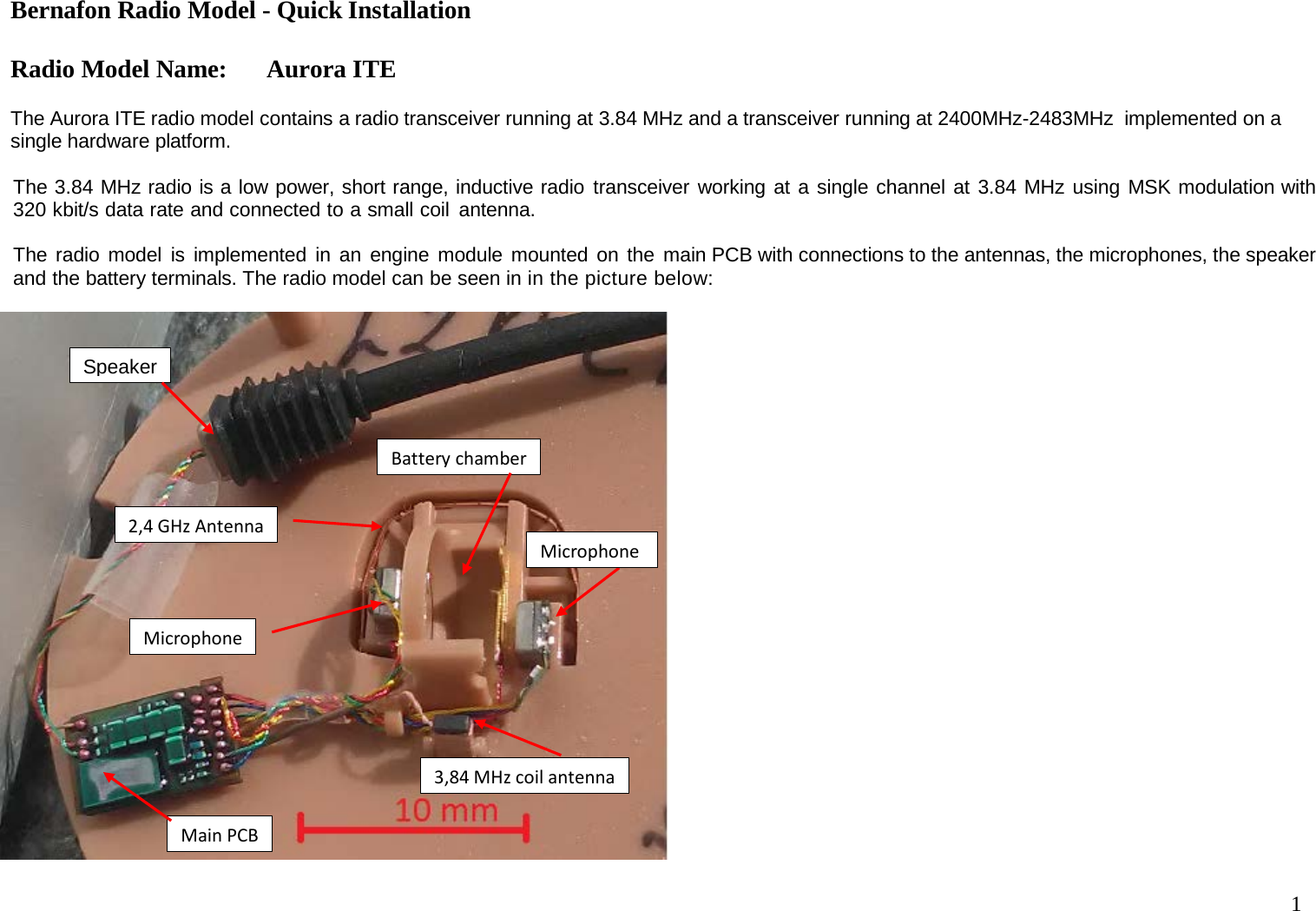 Bernafon Radio Model - Quick Installation  Radio Model Name: Aurora ITE 1    The Aurora ITE radio model contains a radio transceiver running at 3.84 MHz and a transceiver running at 2400MHz-2483MHz  implemented on a single hardware platform.  The 3.84 MHz radio is a low power, short range, inductive radio transceiver working at a single channel at 3.84 MHz using MSK modulation with 320 kbit/s data rate and connected to a small coil antenna.   The radio model is implemented in an engine module mounted on the main PCB with connections to the antennas, the microphones, the speaker and the battery terminals. The radio model can be seen in in the picture below:   Main PCB Battery chamber 3,84 MHz coil antenna Microphone Speaker Microphone 2,4 GHz Antenna 