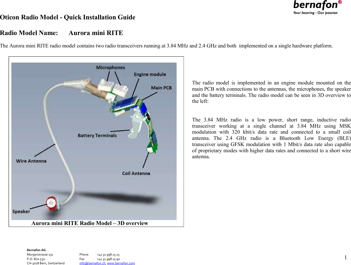 Oticon Radio Model - Quick Installation Guide Radio Model Name: Aurora mini RITE Bernafon AG Morgenstrasse 131      Phone  +41 31 998 15 15 P.O. Box 550      Fax  +41 31 998 15 90 CH-3018 Bern, Switzerland    info@bernafon.ch, www.bernafon.com   1    The Aurora mini RITE radio model contains two radio transceivers running at 3.84 MHz and 2.4 GHz and both  implemented on a single hardware platform.      The  radio  model  is  implemented  in  an  engine  module  mounted  on  the main PCB with connections to the antennas, the microphones, the speaker and the battery terminals. The radio model can be seen in 3D overview to the left:   The  3.84  MHz  radio  is  a  low  power,  short  range,  inductive  radio transceiver  working  at  a  single  channel  at  3.84  MHz  using  MSK modulation  with  320  kbit/s  data  rate  and  connected  to  a  small  coil antenna.  The  2.4  GHz  radio  is  a  Bluetooth  Low  Energy  (BLE) transceiver using GFSK modulation with 1 Mbit/s data rate also capable of proprietary modes with higher data rates and connected to a short wire antenna.                         Aurora mini RITE Radio Model – 3D overview 