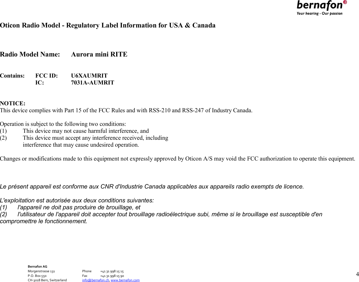 Bernafon AG Morgenstrasse 131      Phone  +41 31 998 15 15 P.O. Box 550      Fax  +41 31 998 15 90 CH-3018 Bern, Switzerland    info@bernafon.ch, www.bernafon.com   4   Oticon Radio Model - Regulatory Label Information for USA &amp; Canada   Radio Model Name:  Aurora mini RITE   Contains: FCC ID: U6XAUMRIT  IC: 7031A-AUMRIT   NOTICE: This device complies with Part 15 of the FCC Rules and with RSS-210 and RSS-247 of Industry Canada.  Operation is subject to the following two conditions: (1) This device may not cause harmful interference, and (2) This device must accept any interference received, including interference that may cause undesired operation.  Changes or modifications made to this equipment not expressly approved by Oticon A/S may void the FCC authorization to operate this equipment.   Le présent appareil est conforme aux CNR d&apos;Industrie Canada applicables aux appareils radio exempts de licence. L&apos;exploitation est autorisée aux deux conditions suivantes: (1)  l&apos;appareil ne doit pas produire de brouillage, et (2)  l&apos;utilisateur de l&apos;appareil doit accepter tout brouillage radioélectrique subi, même si le brouillage est susceptible d&apos;en compromettre le fonctionnement.     