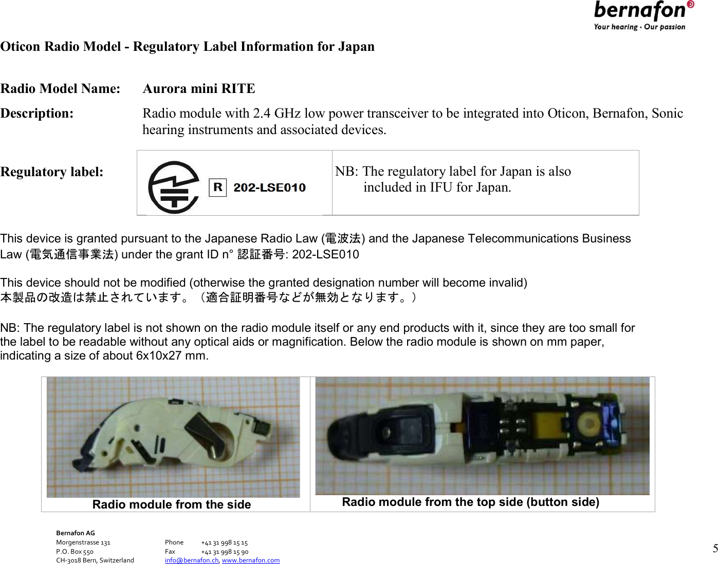 Bernafon AG Morgenstrasse 131      Phone  +41 31 998 15 15 P.O. Box 550      Fax  +41 31 998 15 90 CH-3018 Bern, Switzerland    info@bernafon.ch, www.bernafon.com   5   Oticon Radio Model - Regulatory Label Information for Japan  Radio Model Name:  Aurora mini RITE Description:  Radio module with 2.4 GHz low power transceiver to be integrated into Oticon, Bernafon, Sonic hearing instruments and associated devices.  Regulatory label:       NB: The   This device is granted pursuant to the Japanese Radio Law (電波法) and the Japanese Telecommunications Business Law (電気通信事業法) under the grant ID n° 認証番号: 202-LSE010  This device should not be modified (otherwise the granted designation number will become invalid) 本製品の改造は禁止されています。（適合証明番号などが無効となります。）  NB: The regulatory label is not shown on the radio module itself or any end products with it, since they are too small for the label to be readable without any optical aids or magnification. Below the radio module is shown on mm paper, indicating a size of about 6x10x27 mm.                         Radio module from the side  Radio module from the top side (button side)    NB: The regulatory label for Japan is also         included in IFU for Japan. 